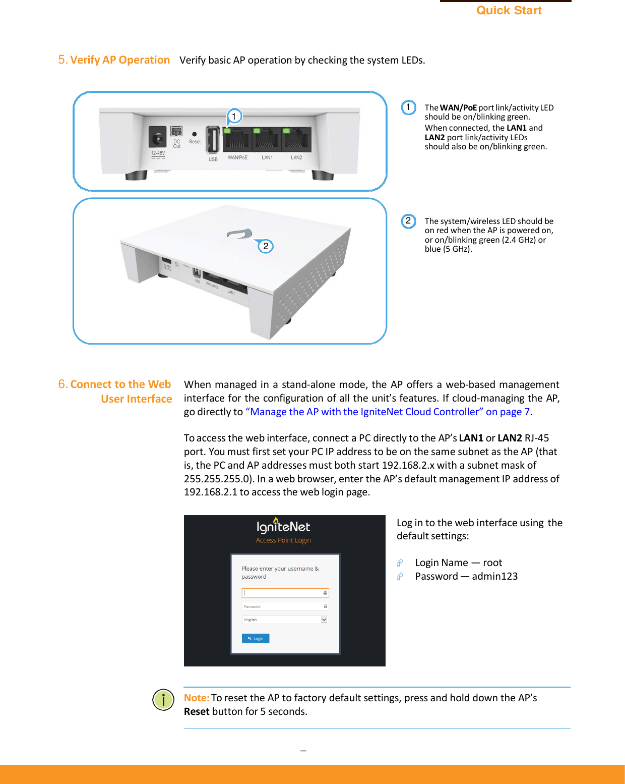 Quick Start Guide – 6 –      5. Verify AP Operation   Verify basic AP operation by checking the system LEDs.   The WAN/PoE port link/activity LED should be on/blinking green. When connected, the LAN1 and LAN2 port link/activity LEDs should also be on/blinking green.       The system/wireless LED should be on red when the AP is powered on, or on/blinking green (2.4 GHz) or blue (5 GHz).          6. Connect to the Web User Interface  When  managed in a stand-alone mode, the AP  offers a web-based management interface for the configuration of all the unit’s features. If cloud-managing the AP, go directly to “Manage the AP with the IgniteNet Cloud Controller” on page 7.  To access the web interface, connect a PC directly to the AP’s LAN1 or LAN2 RJ-45 port. You must first set your PC IP address to be on the same subnet as the AP (that is, the PC and AP addresses must both start 192.168.2.x with a subnet mask of 255.255.255.0). In a web browser, enter the AP’s default management IP address of 192.168.2.1 to access the web login page.  Log in to the web interface using the default settings:   Login Name — root  Password — admin123          Note: To reset the AP to factory default settings, press and hold down the AP’s Reset button for 5 seconds.   121 2 