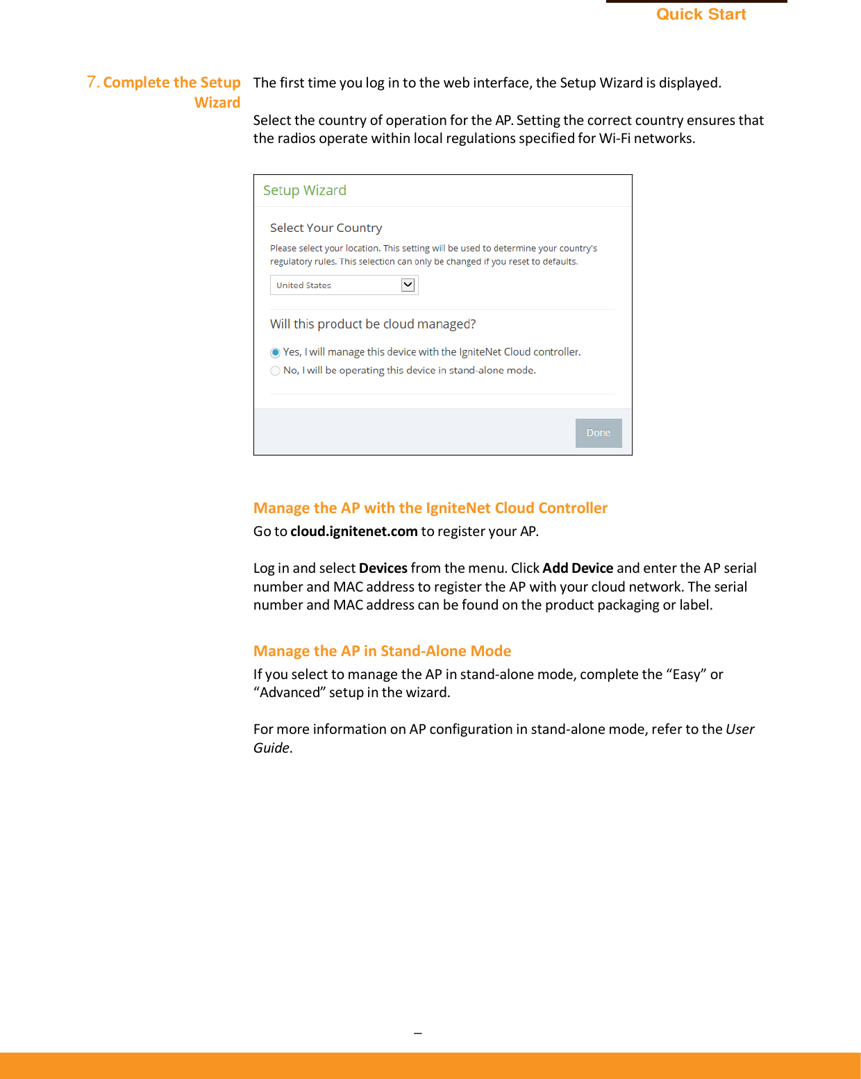 Quick Start Guide – 7 –      7. Complete the Setup Wizard  The first time you log in to the web interface, the Setup Wizard is displayed.  Select the country of operation for the AP. Setting the correct country ensures that the radios operate within local regulations specified for Wi-Fi networks.      Manage the AP with the IgniteNet Cloud Controller Go to cloud.ignitenet.com to register your AP.  Log in and select Devices from the menu. Click Add Device and enter the AP serial number and MAC address to register the AP with your cloud network. The serial number and MAC address can be found on the product packaging or label.  Manage the AP in Stand-Alone Mode If you select to manage the AP in stand-alone mode, complete the “Easy” or “Advanced” setup in the wizard.  For more information on AP configuration in stand-alone mode, refer to the User Guide. 