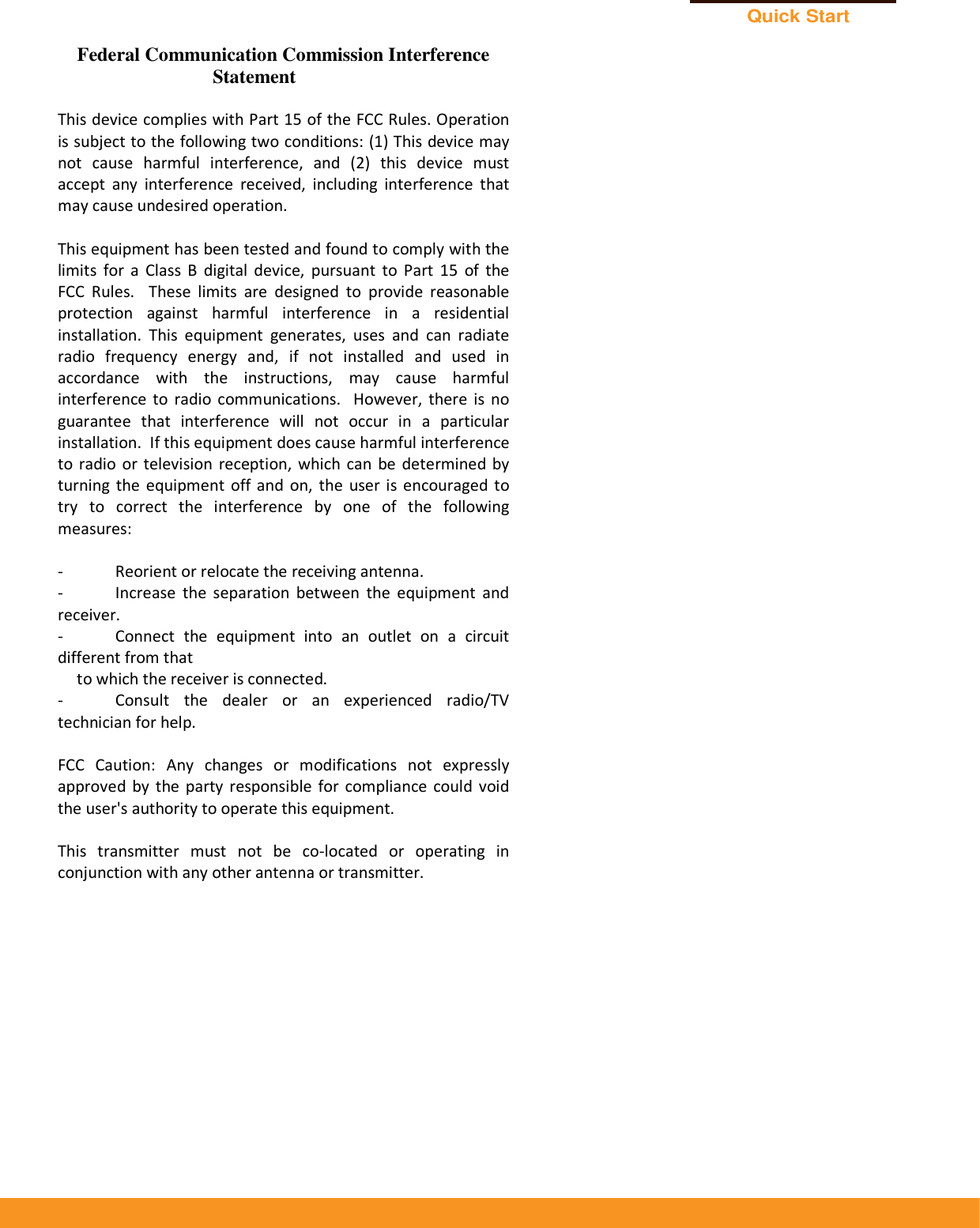 Quick Start Guide    Federal Communication Commission Interference Statement  This device complies with Part 15 of the FCC Rules. Operation is subject to the following two conditions: (1) This device may not  cause  harmful  interference,  and  (2)  this  device  must accept  any  interference  received,  including  interference  that may cause undesired operation.  This equipment has been tested and found to comply with the limits  for  a  Class  B  digital  device,  pursuant  to  Part  15  of  the FCC  Rules.    These  limits  are  designed  to  provide  reasonable protection  against  harmful  interference  in  a  residential installation.  This  equipment  generates,  uses  and  can  radiate radio  frequency  energy  and,  if  not  installed  and  used  in accordance  with  the  instructions,  may  cause  harmful interference  to  radio  communications.    However, there is  no guarantee  that  interference  will  not  occur  in  a  particular installation.  If this equipment does cause harmful interference to  radio  or  television  reception,  which  can  be determined by turning  the  equipment  off and  on,  the  user is  encouraged  to try  to  correct  the  interference  by  one  of  the  following measures:  -  Reorient or relocate the receiving antenna. -  Increase  the  separation  between  the  equipment  and receiver. -  Connect  the  equipment  into  an  outlet  on  a  circuit different from that to which the receiver is connected. -  Consult  the  dealer  or  an  experienced  radio/TV technician for help.  FCC  Caution:  Any  changes  or  modifications  not  expressly approved  by  the  party  responsible  for  compliance  could  void the user&apos;s authority to operate this equipment.  This  transmitter  must  not  be  co-located  or  operating  in conjunction with any other antenna or transmitter.    