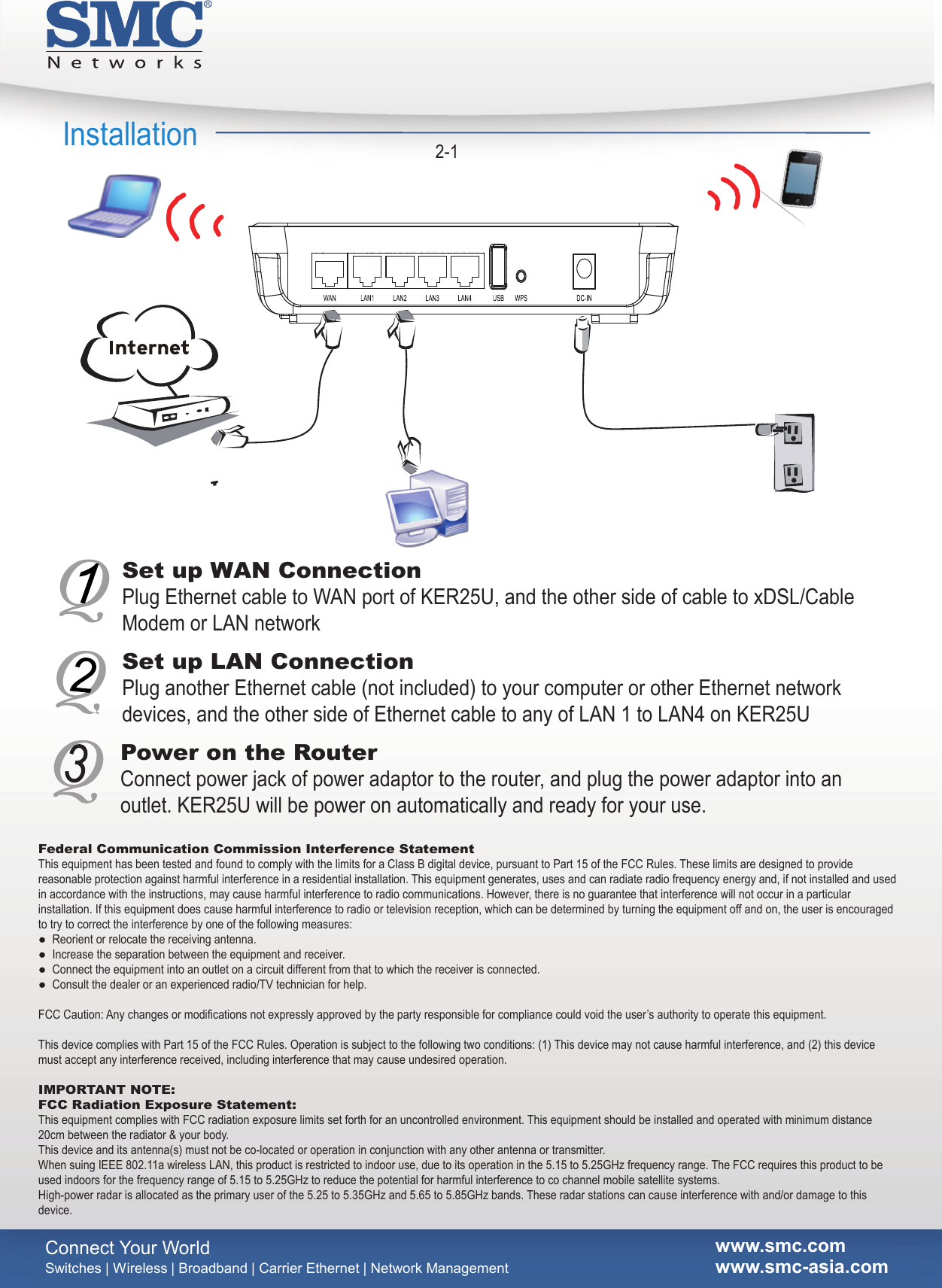    -      Switches | Wireless | Broadband | Carrier Ethernet | Network Managementwww.smc.comwww.smc asia.comConnect Your World  Installation 2-1Set up WAN ConnectionPlug Ethernet cable to WAN port of KER25U, and the other side of cable to xDSL/Cable Modem or LAN networkSet up LAN ConnectionPlug another Ethernet cable (not included) to your computer or other Ethernet network devices, and the other side of Ethernet cable to any of LAN 1 to LAN4 on KER25UPower on the RouterConnect power jack of power adaptor to the router, and plug the power adaptor into an outlet. KER25U will be power on automatically and ready for your use.Federal Communication Commission Interference StatementThis equipment has been tested and found to comply with the limits for a Class B digital device, pursuant to Part 15 of the FCC Rules. These limits are designed to provide reasonable protection against harmful interference in a residential installation. This equipment generates, uses and can radiate radio frequency energy and, if not installed and used in accordance with the instructions, may cause harmful interference to radio communications. However, there is no guarantee that interference will not occur in a particular installation. If this equipment does cause harmful interference to radio or television reception, which can be determined by turning the equipment off and on, the user is encouraged to try to correct the interference by one of the following measures:●  Reorient or relocate the receiving antenna.●  Increase the separation between the equipment and receiver.●  Connect the equipment into an outlet on a circuit different from that to which the receiver is connected.●  Consult the dealer or an experienced radio/TV technician for help. FCC Caution: Any changes or modifications not expressly approved by the party responsible for compliance could void the user’s authority to operate this equipment. This device complies with Part 15 of the FCC Rules. Operation is subject to the following two conditions: (1) This device may not cause harmful interference, and (2) this device must accept any interference received, including interference that may cause undesired operation.  IMPORTANT NOTE:FCC Radiation Exposure Statement:This equipment complies with FCC radiation exposure limits set forth for an uncontrolled environment. This equipment should be installed and operated with minimum distance 20cm between the radiator &amp; your body.This device and its antenna(s) must not be co-located or operation in conjunction with any other antenna or transmitter.When suing IEEE 802.11a wireless LAN, this product is restricted to indoor use, due to its operation in the 5.15 to 5.25GHz frequency range. The FCC requires this product to be used indoors for the frequency range of 5.15 to 5.25GHz to reduce the potential for harmful interference to co channel mobile satellite systems.High-power radar is allocated as the primary user of the 5.25 to 5.35GHz and 5.65 to 5.85GHz bands. These radar stations can cause interference with and/or damage to this device.