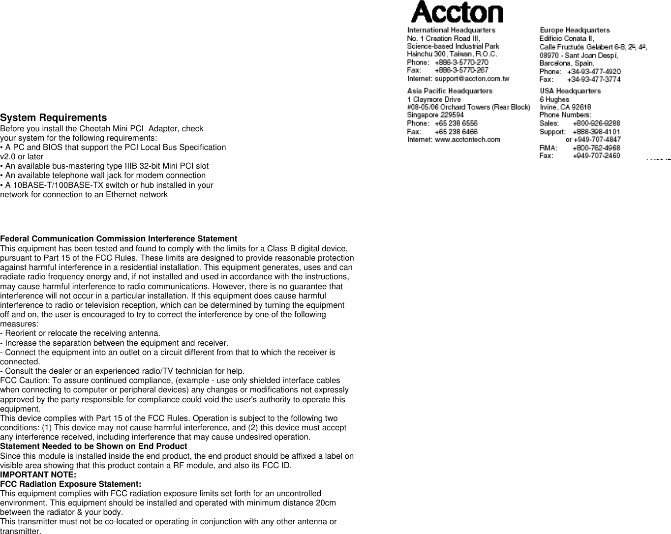          System Requirements Before you install the Cheetah Mini PCI  Adapter, check your system for the following requirements: • A PC and BIOS that support the PCI Local Bus Specification v2.0 or later • An available bus-mastering type IIIB 32-bit Mini PCI slot • An available telephone wall jack for modem connection • A 10BASE-T/100BASE-TX switch or hub installed in your network for connection to an Ethernet network    Federal Communication Commission Interference Statement This equipment has been tested and found to comply with the limits for a Class B digital device, pursuant to Part 15 of the FCC Rules. These limits are designed to provide reasonable protection against harmful interference in a residential installation. This equipment generates, uses and can radiate radio frequency energy and, if not installed and used in accordance with the instructions, may cause harmful interference to radio communications. However, there is no guarantee that interference will not occur in a particular installation. If this equipment does cause harmful interference to radio or television reception, which can be determined by turning the equipment off and on, the user is encouraged to try to correct the interference by one of the following measures: - Reorient or relocate the receiving antenna. - Increase the separation between the equipment and receiver. - Connect the equipment into an outlet on a circuit different from that to which the receiver is connected. - Consult the dealer or an experienced radio/TV technician for help. FCC Caution: To assure continued compliance, (example - use only shielded interface cables when connecting to computer or peripheral devices) any changes or modifications not expressly approved by the party responsible for compliance could void the user&apos;s authority to operate this equipment. This device complies with Part 15 of the FCC Rules. Operation is subject to the following two conditions: (1) This device may not cause harmful interference, and (2) this device must accept any interference received, including interference that may cause undesired operation. Statement Needed to be Shown on End Product Since this module is installed inside the end product, the end product should be affixed a label on visible area showing that this product contain a RF module, and also its FCC ID. IMPORTANT NOTE: FCC Radiation Exposure Statement: This equipment complies with FCC radiation exposure limits set forth for an uncontrolled environment. This equipment should be installed and operated with minimum distance 20cm between the radiator &amp; your body. This transmitter must not be co-located or operating in conjunction with any other antenna or transmitter.     