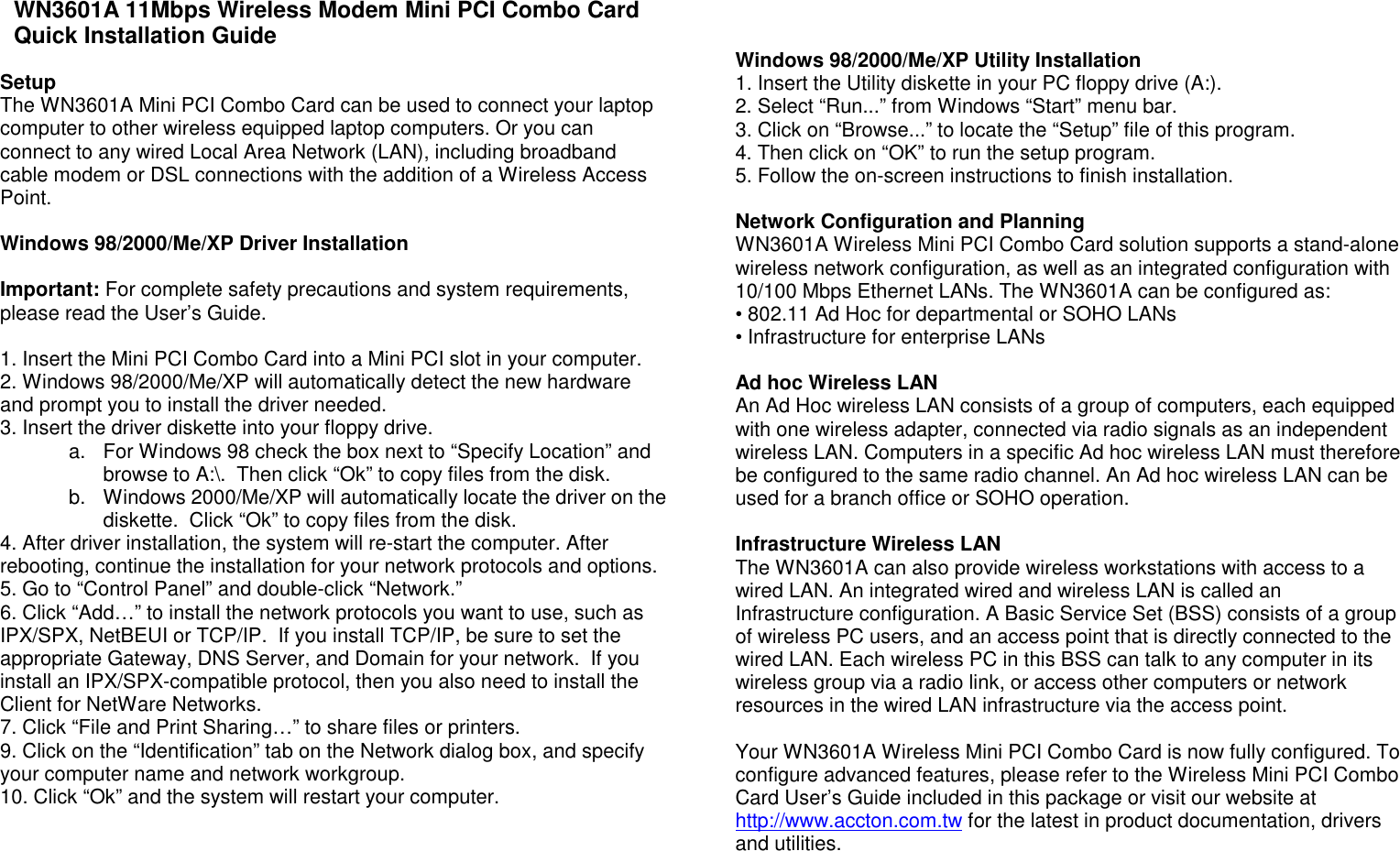 WN3601A 11Mbps Wireless Modem Mini PCI Combo Card Quick Installation Guide  Setup The WN3601A Mini PCI Combo Card can be used to connect your laptop computer to other wireless equipped laptop computers. Or you can connect to any wired Local Area Network (LAN), including broadband cable modem or DSL connections with the addition of a Wireless Access Point.   Windows 98/2000/Me/XP Driver Installation  Important: For complete safety precautions and system requirements, please read the User’s Guide.  1. Insert the Mini PCI Combo Card into a Mini PCI slot in your computer. 2. Windows 98/2000/Me/XP will automatically detect the new hardware and prompt you to install the driver needed.  3. Insert the driver diskette into your floppy drive. a.  For Windows 98 check the box next to “Specify Location” and browse to A:\.  Then click “Ok” to copy files from the disk. b.  Windows 2000/Me/XP will automatically locate the driver on the diskette.  Click “Ok” to copy files from the disk. 4. After driver installation, the system will re-start the computer. After rebooting, continue the installation for your network protocols and options. 5. Go to “Control Panel” and double-click “Network.” 6. Click “Add…” to install the network protocols you want to use, such as IPX/SPX, NetBEUI or TCP/IP.  If you install TCP/IP, be sure to set the appropriate Gateway, DNS Server, and Domain for your network.  If you install an IPX/SPX-compatible protocol, then you also need to install the Client for NetWare Networks. 7. Click “File and Print Sharing…” to share files or printers. 9. Click on the “Identification” tab on the Network dialog box, and specify your computer name and network workgroup. 10. Click “Ok” and the system will restart your computer.          Windows 98/2000/Me/XP Utility Installation 1. Insert the Utility diskette in your PC floppy drive (A:). 2. Select “Run...” from Windows “Start” menu bar. 3. Click on “Browse...” to locate the “Setup” file of this program. 4. Then click on “OK” to run the setup program. 5. Follow the on-screen instructions to finish installation.  Network Configuration and Planning WN3601A Wireless Mini PCI Combo Card solution supports a stand-alone wireless network configuration, as well as an integrated configuration with 10/100 Mbps Ethernet LANs. The WN3601A can be configured as: • 802.11 Ad Hoc for departmental or SOHO LANs • Infrastructure for enterprise LANs  Ad hoc Wireless LAN An Ad Hoc wireless LAN consists of a group of computers, each equipped with one wireless adapter, connected via radio signals as an independent wireless LAN. Computers in a specific Ad hoc wireless LAN must therefore be configured to the same radio channel. An Ad hoc wireless LAN can be used for a branch office or SOHO operation.  Infrastructure Wireless LAN The WN3601A can also provide wireless workstations with access to a wired LAN. An integrated wired and wireless LAN is called an Infrastructure configuration. A Basic Service Set (BSS) consists of a group of wireless PC users, and an access point that is directly connected to the wired LAN. Each wireless PC in this BSS can talk to any computer in its wireless group via a radio link, or access other computers or network resources in the wired LAN infrastructure via the access point.   Your WN3601A Wireless Mini PCI Combo Card is now fully configured. To configure advanced features, please refer to the Wireless Mini PCI Combo Card User’s Guide included in this package or visit our website at http://www.accton.com.tw for the latest in product documentation, drivers and utilities.        