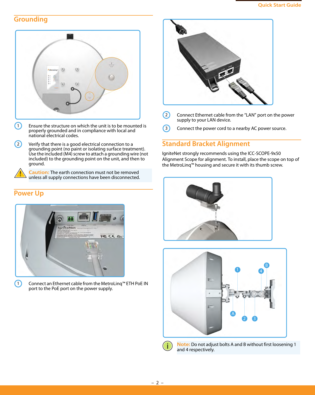Quick Start Guide–  2  –Grounding Power Up Standard Bracket AlignmentIgniteNet strongly recommends using the ICC-SCOPE-9x50 Alignment Scope for alignment. To install, place the scope on top of the MetroLinq™ housing and secure it with its thumb screw.Ensure the structure on which the unit is to be mounted is properly grounded and in compliance with local and national electrical codes.Verify that there is a good electrical connection to a grounding point (no paint or isolating surface treatment). Use the included (M4) screw to attach a grounding wire (not included) to the grounding point on the unit, and then to ground.Caution: The earth connection must not be removed unless all supply connections have been disconnected.Connect an Ethernet cable from the MetroLinq™ ETH PoE IN port to the PoE port on the power supply.121Connect Ethernet cable from the “LAN” port on the power supply to your LAN device.Connect the power cord to a nearby AC power source.Note: Do not adjust bolts A and B without first loosening 1 and 4 respectively.2314A23B