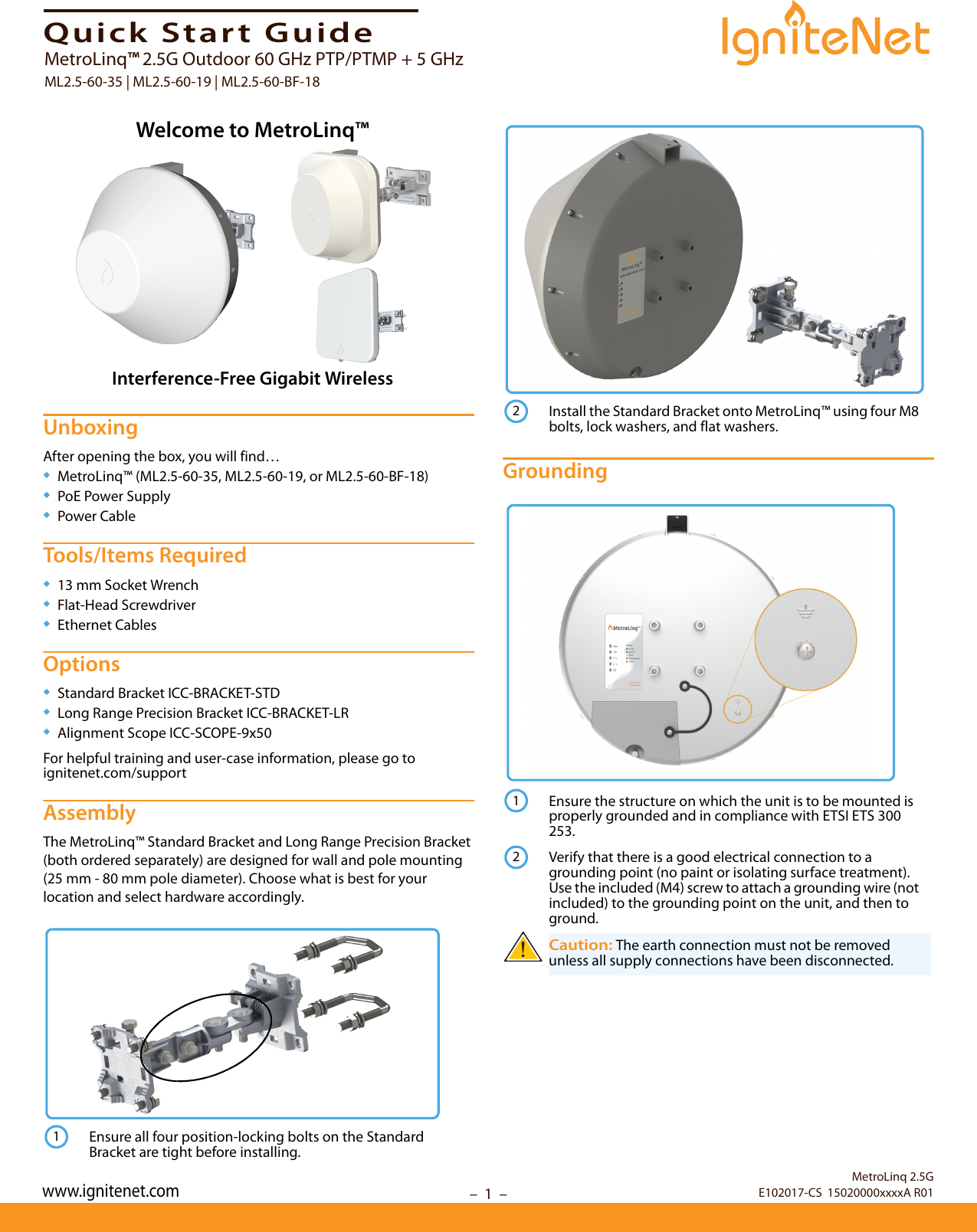 – 1  –Quick Start GuideUnboxingAfter opening the box, you will find…◆MetroLinq™ (ML2.5-60-35, ML2.5-60-19, or ML2.5-60-BF-18)◆PoE Power Supply◆Power CableTools/Items Required◆13 mm Socket Wrench◆Flat-Head Screwdriver◆Ethernet CablesOptions◆Standard Bracket ICC-BRACKET-STD◆Long Range Precision Bracket ICC-BRACKET-LR◆Alignment Scope ICC-SCOPE-9x50For helpful training and user-case information, please go to ignitenet.com/supportAssemblyThe MetroLinq™ Standard Bracket and Long Range Precision Bracket (both ordered separately) are designed for wall and pole mounting (25 mm - 80 mm pole diameter). Choose what is best for your location and select hardware accordingly.Grounding Welcome to MetroLinq™Interference-Free Gigabit WirelessEnsure all four position-locking bolts on the Standard Bracket are tight before installing.1Install the Standard Bracket onto MetroLinq™ using four M8 bolts, lock washers, and flat washers.Ensure the structure on which the unit is to be mounted is properly grounded and in compliance with ETSI ETS 300 253.Verify that there is a good electrical connection to a grounding point (no paint or isolating surface treatment). Use the included (M4) screw to attach a grounding wire (not included) to the grounding point on the unit, and then to ground.Caution: The earth connection must not be removed unless all supply connections have been disconnected.212MetroLinq 2.5GE102017-CS  15020000xxxxA R01MetroLinq™ 2.5G Outdoor 60 GHz PTP/PTMP + 5 GHzML2.5-60-35 | ML2.5-60-19 | ML2.5-60-BF-18www.ignitenet.com