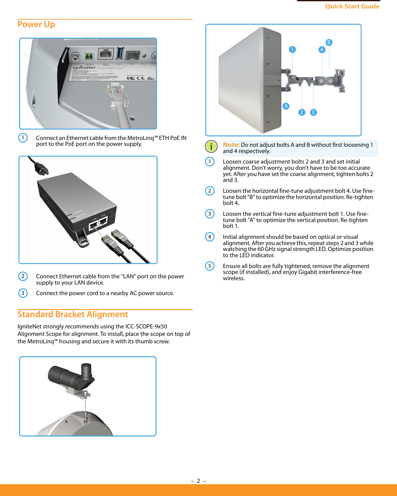 Quick Start Guide–  2  –Power Up Standard Bracket AlignmentIgniteNet strongly recommends using the ICC-SCOPE-9x50 Alignment Scope for alignment. To install, place the scope on top of the MetroLinq™ housing and secure it with its thumb screw.Connect an Ethernet cable from the MetroLinq™ ETH PoE IN port to the PoE port on the power supply.Connect Ethernet cable from the “LAN” port on the power supply to your LAN device.Connect the power cord to a nearby AC power source.123Note: Do not adjust bolts A and B without first loosening 1 and 4 respectively.Loosen coarse adjustment bolts 2 and 3 and set initial alignment. Don’t worry, you don’t have to be too accurate yet. After you have set the coarse alignment, tighten bolts 2 and 3.Loosen the horizontal fine-tune adjustment bolt 4. Use fine-tune bolt &quot;B&quot; to optimize the horizontal position. Re-tighten bolt 4.Loosen the vertical fine-tune adjustment bolt 1. Use fine-tune bolt &quot;A&quot; to optimize the vertical position. Re-tighten bolt 1.Initial alignment should be based on optical or visual alignment. After you achieve this, repeat steps 2 and 3 while watching the 60 GHz signal strength LED. Optimize position to the LED indicator.Ensure all bolts are fully tightened, remove the alignment scope (if installed), and enjoy Gigabit interference-free wireless.214A23B12345