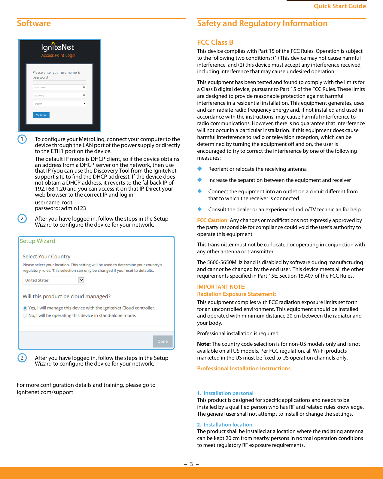 Quick Start Guide– 3  –SoftwareFor more configuration details and training, please go to ignitenet.com/supportSafety and Regulatory InformationFCC Class BThis device complies with Part 15 of the FCC Rules. Operation is subject to the following two conditions: (1) This device may not cause harmful interference, and (2) this device must accept any interference received, including interference that may cause undesired operation.This equipment has been tested and found to comply with the limits for a Class B digital device, pursuant to Part 15 of the FCC Rules. These limits are designed to provide reasonable protection against harmful interference in a residential installation. This equipment generates, uses and can radiate radio frequency energy and, if not installed and used in accordance with the instructions, may cause harmful interference to radio communications. However, there is no guarantee that interference will not occur in a particular installation. If this equipment does cause harmful interference to radio or television reception, which can be determined by turning the equipment off and on, the user is encouraged to try to correct the interference by one of the following measures:◆Reorient or relocate the receiving antenna◆Increase the separation between the equipment and receiver◆Connect the equipment into an outlet on a circuit different from that to which the receiver is connected◆Consult the dealer or an experienced radio/TV technician for helpFCC Caution: Any changes or modifications not expressly approved by the party responsible for compliance could void the user’s authority to operate this equipment. This transmitter must not be co-located or operating in conjunction with any other antenna or transmitter.The 5600-5650MHz band is disabled by software during manufacturing and cannot be changed by the end user. This device meets all the other requirements specified in Part 15E, Section 15.407 of the FCC Rules.IMPORTANT NOTE:Radiation Exposure Statement:This equipment complies with FCC radiation exposure limits set forth for an uncontrolled environment. This equipment should be installed and operated with minimum distance 20 cm between the radiator and your body.Professional installation is required.Note: The country code selection is for non-US models only and is not available on all US models. Per FCC regulation, all Wi-Fi products marketed in the US must be fixed to US operation channels only.Professional Installation Instructions1.  Installation personal This product is designed for specific applications and needs to be installed by a qualified person who has RF and related rules knowledge. The general user shall not attempt to install or change the settings.2.  Installation location The product shall be installed at a location where the radiating antenna can be kept 20 cm from nearby persons in normal operation conditions to meet regulatory RF exposure requirements. To configure your MetroLinq, connect your computer to the device through the LAN port of the power supply or directly to the ETH1 port on the device.The default IP mode is DHCP client, so if the device obtains an address from a DHCP server on the network, then use that IP (you can use the Discovery Tool from the IgniteNet support site to find the DHCP address). If the device does not obtain a DHCP address, it reverts to the fallback IP of 192.168.1.20 and you can access it on that IP. Direct your web browser to the correct IP and log in.username: rootpassword: admin123After you have logged in, follow the steps in the Setup Wizard to configure the device for your network.After you have logged in, follow the steps in the Setup Wizard to configure the device for your network.122