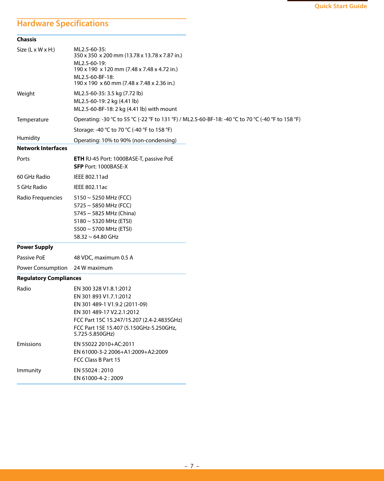 Quick Start Guide– 7  –Hardware SpecificationsChassisSize (L x W x H:)WeightTemperatureHumidityML2.5-60-35: 350 x 350  x 200 mm (13.78 x 13.78 x 7.87 in.)ML2.5-60-19: 190 x 190  x 120 mm (7.48 x 7.48 x 4.72 in.)ML2.5-60-BF-18: 190 x 190  x 60 mm (7.48 x 7.48 x 2.36 in.)ML2.5-60-35: 3.5 kg (7.72 lb)ML2.5-60-19: 2 kg (4.41 lb)ML2.5-60-BF-18: 2 kg (4.41 lb) with mountOperating: -30 °C to 55 °C (-22 °F to 131 °F) / ML2.5-60-BF-18: -40 °C to 70 °C (-40 °F to 158 °F)Storage: -40 °C to 70 °C (-40 °F to 158 °F)Operating: 10% to 90% (non-condensing)Network InterfacesPorts ETH RJ-45 Port: 1000BASE-T, passive PoESFP Port: 1000BASE-X60 GHz Radio IEEE 802.11ad5 GHz Radio IEEE 802.11acRadio Frequencies 5150 ~ 5250 MHz (FCC)5725 ~ 5850 MHz (FCC)5745 ~ 5825 MHz (China)5180 ~ 5320 MHz (ETSI)5500 ~ 5700 MHz (ETSI)58.32 ~ 64.80 GHz Power SupplyPassive PoE 48 VDC, maximum 0.5 A Power Consumption 24 W maximumRegulatory CompliancesRadio EN 300 328 V1.8.1:2012EN 301 893 V1.7.1:2012EN 301 489-1 V1.9.2 (2011-09)EN 301 489-17 V2.2.1:2012FCC Part 15C 15.247/15.207 (2.4-2.4835GHz)FCC Part 15E 15.407 (5.150GHz-5.250GHz, 5.725-5.850GHz)Emissions EN 55022 2010+AC:2011EN 61000-3-2 2006+A1:2009+A2:2009FCC Class B Part 15Immunity EN 55024 : 2010EN 61000-4-2 : 2009