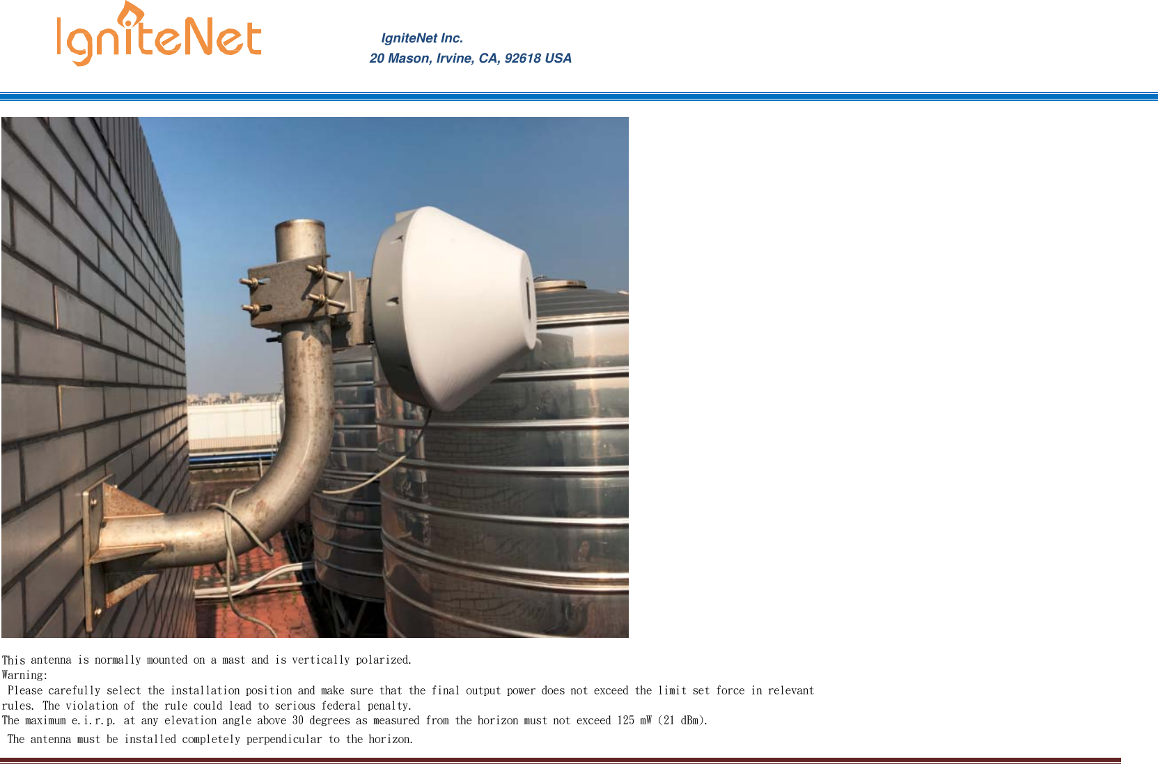 IgniteNet Inc. 20 Mason, Irvine, CA, 92618 USA This antenna is normally mounted on a mast and is vertically polarized. Warning:  Please carefully select the installation position and make sure that the final output power does not exceed the limit set force in relevant rules. The violation of the rule could lead to serious federal penalty. The maximum e.i.r.p. at any elevation angle above 30 degrees as measured from the horizon must not exceed 125 mW (21 dBm). The antenna must be installed completely perpendicular to the horizon.