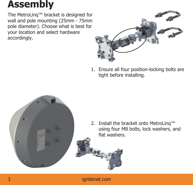 ignitenet.com3AssemblyThe MetroLinq™ bracket is designed for wall and pole mounting (25mm - 75mm pole diameter). Choose what is best for your location and select hardware accordingly.  1.  Ensure all four position-locking bolts are    tight before installing. 2.  Install the bracket onto MetroLinq™    using four M8 bolts, lock washers, and    flat washers.