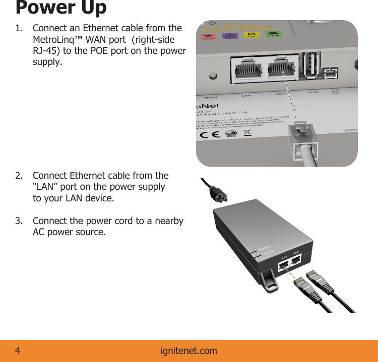 Power Up1.  Connect an Ethernet cable from the    MetroLinq™ WAN port  (right-side    RJ-45) to the POE port on the power   supply. 2.  Connect Ethernet cable from the    “LAN” port on the power supply    to your LAN device. 3.  Connect the power cord to a nearby    AC power source.ignitenet.com4