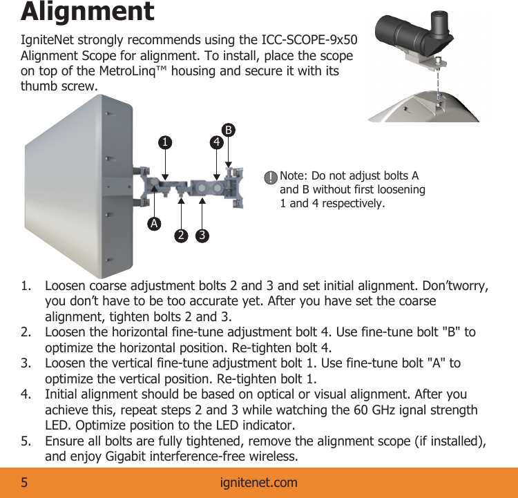 AlignmentIgniteNet strongly recommends using the ICC-SCOPE-9x50 Alignment Scope for alignment. To install, place the scope on top of the MetroLinq™ housing and secure it with its thumb screw. ignitenet.com5Note: Do not adjust bolts A and B without first loosening 1 and 4 respectively.!1.  Loosen coarse adjustment bolts 2 and 3 and set initial alignment. Don’tworry,    you don’t have to be too accurate yet. After you have set the coarse      alignment, tighten bolts 2 and 3.2.  Loosen the horizontal fine-tune adjustment bolt 4. Use fine-tune bolt &quot;B&quot; to      optimize the horizontal position. Re-tighten bolt 4.3.  Loosen the vertical fine-tune adjustment bolt 1. Use fine-tune bolt &quot;A&quot; to      optimize the vertical position. Re-tighten bolt 1.4.  Initial alignment should be based on optical or visual alignment. After you      achieve this, repeat steps 2 and 3 while watching the 60 GHz ignal strength     LED. Optimize position to the LED indicator.5.  Ensure all bolts are fully tightened, remove the alignment scope (if installed),    and enjoy Gigabit interference-free wireless.B14A23