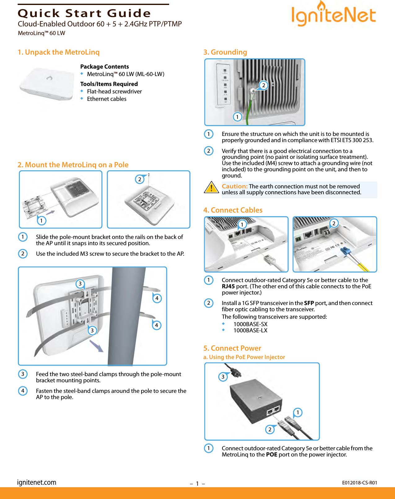 –  1  –Quick Start Guide1. Unpack the MetroLinqPackage Contents◆MetroLinq™ 60 LW (ML-60-LW)Tools/Items Required◆Flat-head screwdriver◆Ethernet cables2. Mount the MetroLinq on a PoleSlide the pole-mount bracket onto the rails on the back of the AP until it snaps into its secured position.Use the included M3 screw to secure the bracket to the AP.Feed the two steel-band clamps through the pole-mount bracket mounting points.Fasten the steel-band clamps around the pole to secure the AP to the pole.12123344343. GroundingEnsure the structure on which the unit is to be mounted is properly grounded and in compliance with ETSI ETS 300 253.Verify that there is a good electrical connection to a grounding point (no paint or isolating surface treatment). Use the included (M4) screw to attach a grounding wire (not included) to the grounding point on the unit, and then to ground.Caution: The earth connection must not be removed unless all supply connections have been disconnected.4. Connect CablesConnect outdoor-rated Category 5e or better cable to the RJ45 port. (The other end of this cable connects to the PoE power injector.)Install a 1G SFP transceiver in the SFP port, and then connect fiber optic cabling to the transceiver. The following transceivers are supported:◆1000BASE-SX◆1000BASE-LX5. Connect Powera. Using the PoE Power InjectorConnect outdoor-rated Category 5e or better cable from the MetroLinq to the POE port on the power injector.121221121231E012018-CS-R01ignitenet.comCloud-Enabled Outdoor 60 + 5 + 2.4GHz PTP/PTMPMetroLinq™ 60 LW 
