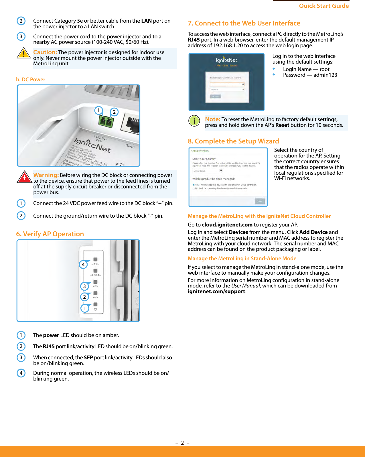 Quick Start Guide–  2  –Connect Category 5e or better cable from the LAN port on the power injector to a LAN switch.Connect the power cord to the power injector and to a nearby AC power source (100-240 VAC, 50/60 Hz).Caution: The power injector is designed for indoor use only. Never mount the power injector outside with the MetroLinq unit.b. DC PowerWarning: Before wiring the DC block or connecting power to the device, ensure that power to the feed lines is turned off at the supply circuit breaker or disconnected from the power bus.Connect the 24 VDC power feed wire to the DC block “+” pin.Connect the ground/return wire to the DC block “-” pin. 6. Verify AP OperationThe power LED should be on amber.The RJ45 port link/activity LED should be on/blinking green.When connected, the SFP port link/activity LEDs should also be on/blinking green.During normal operation, the wireless LEDs should be on/blinking green.231212124312347. Connect to the Web User InterfaceTo access the web interface, connect a PC directly to the MetroLinq’s RJ45 port. In a web browser, enter the default management IP address of 192.168.1.20 to access the web login page. Note: To reset the MetroLinq to factory default settings, press and hold down the AP’s Reset button for 10 seconds. 8. Complete the Setup Wizard Manage the MetroLinq with the IgniteNet Cloud ControllerGo to cloud.ignitenet.com to register your AP. Log in and select Devices from the menu. Click Add Device and enter the MetroLinq serial number and MAC address to register the MetroLinq with your cloud network. The serial number and MAC address can be found on the product packaging or label.Manage the MetroLinq in Stand-Alone ModeIf you select to manage the MetroLinq in stand-alone mode, use the web interface to manually make your configuration changes.For more information on MetroLinq configuration in stand-alone mode, refer to the User Manual, which can be downloaded from ignitenet.com/support.Log in to the web interface using the default settings:◆Login Name — root◆Password — admin123Select the country of operation for the AP. Setting the correct country ensures that the radios operate within local regulations specified for Wi-Fi networks.