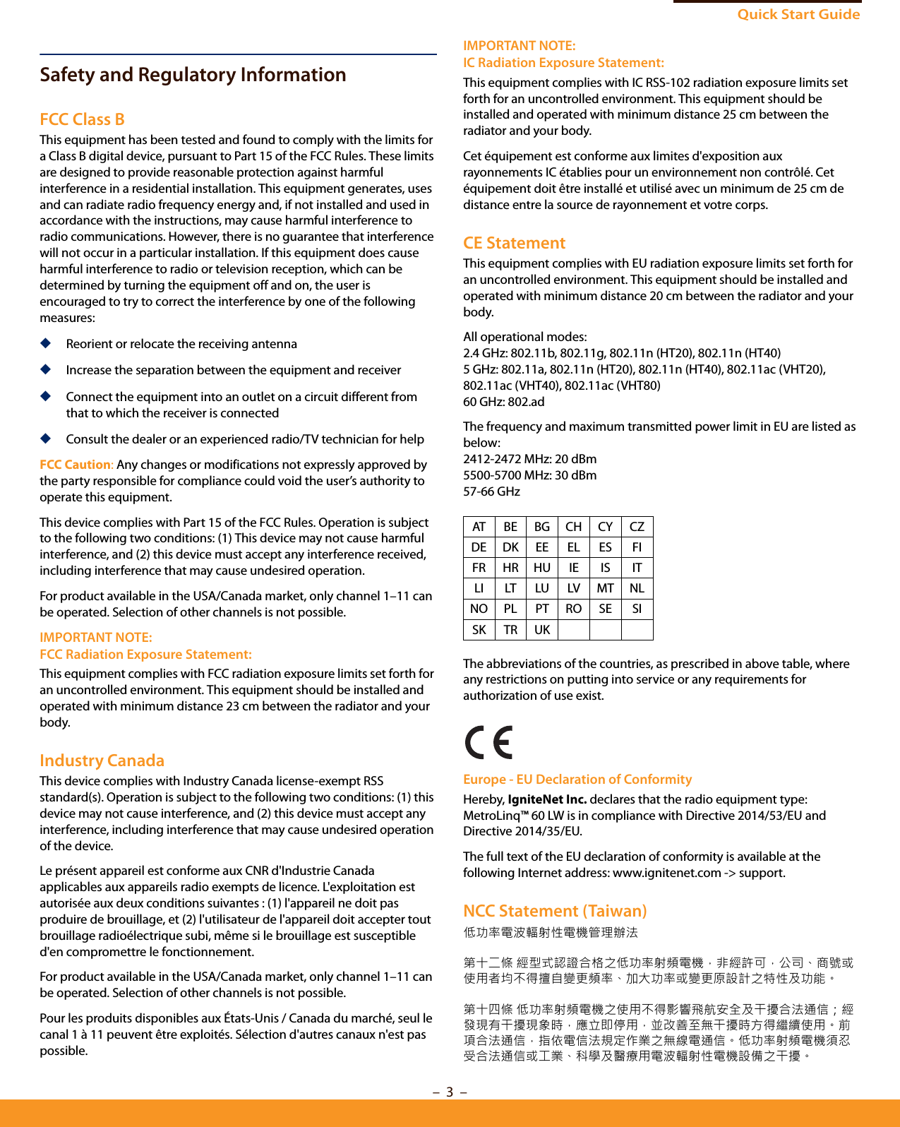 Quick Start Guide–  3  –Safety and Regulatory InformationFCC Class BThis equipment has been tested and found to comply with the limits for a Class B digital device, pursuant to Part 15 of the FCC Rules. These limits are designed to provide reasonable protection against harmful interference in a residential installation. This equipment generates, uses and can radiate radio frequency energy and, if not installed and used in accordance with the instructions, may cause harmful interference to radio communications. However, there is no guarantee that interference will not occur in a particular installation. If this equipment does cause harmful interference to radio or television reception, which can be determined by turning the equipment off and on, the user is encouraged to try to correct the interference by one of the following measures:◆Reorient or relocate the receiving antenna◆Increase the separation between the equipment and receiver◆Connect the equipment into an outlet on a circuit different from that to which the receiver is connected◆Consult the dealer or an experienced radio/TV technician for helpFCC Caution: Any changes or modifications not expressly approved by the party responsible for compliance could void the user’s authority to operate this equipment. This device complies with Part 15 of the FCC Rules. Operation is subject to the following two conditions: (1) This device may not cause harmful interference, and (2) this device must accept any interference received, including interference that may cause undesired operation.For product available in the USA/Canada market, only channel 1–11 can be operated. Selection of other channels is not possible.IMPORTANT NOTE:FCC Radiation Exposure Statement:This equipment complies with FCC radiation exposure limits set forth for an uncontrolled environment. This equipment should be installed and operated with minimum distance 23 cm between the radiator and your body.Industry CanadaThis device complies with Industry Canada license-exempt RSS standard(s). Operation is subject to the following two conditions: (1) this device may not cause interference, and (2) this device must accept any interference, including interference that may cause undesired operation of the device.Le présent appareil est conforme aux CNR d&apos;Industrie Canada applicables aux appareils radio exempts de licence. L&apos;exploitation est autorisée aux deux conditions suivantes : (1) l&apos;appareil ne doit pas produire de brouillage, et (2) l&apos;utilisateur de l&apos;appareil doit accepter tout brouillage radioélectrique subi, même si le brouillage est susceptible d&apos;en compromettre le fonctionnement.For product available in the USA/Canada market, only channel 1–11 can be operated. Selection of other channels is not possible.Pour les produits disponibles aux États-Unis / Canada du marché, seul le canal 1 à 11 peuvent être exploités. Sélection d&apos;autres canaux n&apos;est pas possible.IMPORTANT NOTE:IC Radiation Exposure Statement:This equipment complies with IC RSS-102 radiation exposure limits set forth for an uncontrolled environment. This equipment should be installed and operated with minimum distance 25 cm between the radiator and your body.Cet équipement est conforme aux limites d&apos;exposition aux rayonnements IC établies pour un environnement non contrôlé. Cet équipement doit être installé et utilisé avec un minimum de 25 cm de distance entre la source de rayonnement et votre corps.CE StatementThis equipment complies with EU radiation exposure limits set forth for an uncontrolled environment. This equipment should be installed and operated with minimum distance 20 cm between the radiator and your body.All operational modes:2.4 GHz: 802.11b, 802.11g, 802.11n (HT20), 802.11n (HT40) 5 GHz: 802.11a, 802.11n (HT20), 802.11n (HT40), 802.11ac (VHT20), 802.11ac (VHT40), 802.11ac (VHT80)60 GHz: 802.adThe frequency and maximum transmitted power limit in EU are listed as below:2412-2472 MHz: 20 dBm 5500-5700 MHz: 30 dBm57-66 GHzThe abbreviations of the countries, as prescribed in above table, where any restrictions on putting into service or any requirements for authorization of use exist.Europe - EU Declaration of ConformityHereby, IgniteNet Inc. declares that the radio equipment type: MetroLinq™ 60 LW is in compliance with Directive 2014/53/EU and Directive 2014/35/EU.The full text of the EU declaration of conformity is available at the following Internet address: www.ignitenet.com -&gt; support.NCC Statement (Taiwan)低功率電波輻射性電機管理辦法第十二條 經型式認證合格之低功率射頻電機，非經許可，公司、商號或使用者均不得擅自變更頻率、加大功率或變更原設計之特性及功能。第十四條 低功率射頻電機之使用不得影響飛航安全及干擾合法通信；經發現有干擾現象時，應立即停用，並改善至無干擾時方得繼續使用。前項合法通信，指依電信法規定作業之無線電通信。低功率射頻電機須忍受合法通信或工業、科學及醫療用電波輻射性電機設備之干擾。AT BE BG CH CY CZDE DK EE EL ES FIFR HR HU IE IS ITLI LT LU LV MT NLNO PL PT RO SE SISK TR UK
