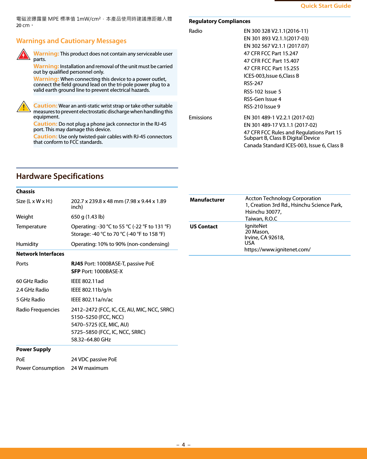 Quick Start Guide– 4  –電磁波曝露量 MPE 標準值 1mW/cm²，本產品使用時建議應距離人體20 cm。Warnings and Cautionary MessagesHardware SpecificationsWarning: This product does not contain any serviceable user parts.Warning: Installation and removal of the unit must be carried out by qualified personnel only.Warning: When connecting this device to a power outlet, connect the field ground lead on the tri-pole power plug to a valid earth ground line to prevent electrical hazards.Caution: Wear an anti-static wrist strap or take other suitable measures to prevent electrostatic discharge when handling this equipment.Caution: Do not plug a phone jack connector in the RJ-45 port. This may damage this device. Caution: Use only twisted-pair cables with RJ-45 connectors that conform to FCC standards. ChassisSize (L x W x H:) 202.7 x 239.8 x 48 mm (7.98 x 9.44 x 1.89 inch)Weight 650 g (1.43 lb)Temperature Operating: -30 °C to 55 °C (-22 °F to 131 °F)Storage: -40 °C to 70 °C (-40 °F to 158 °F)Humidity Operating: 10% to 90% (non-condensing)Network InterfacesPorts RJ45 Port: 1000BASE-T, passive PoESFP Port: 1000BASE-X60 GHz Radio IEEE 802.11ad2.4 GHz Radio IEEE 802.11b/g/n5 GHz Radio IEEE 802.11a/n/acRadio Frequencies 2412–2472 (FCC, IC, CE, AU, MIC, NCC, SRRC)5150–5250 (FCC, NCC)5470–5725 (CE, MIC, AU)5725–5850 (FCC, IC, NCC, SRRC)58.32–64.80 GHz Power SupplyPoE 24 VDC passive PoEPower Consumption 24 W maximumRegulatory CompliancesRadio EN 300 328 V2.1.1(2016-11)EN 301 893 V2.1.1(2017-03)EN 302 567 V2.1.1 (2017.07)47 CFR FCC Part 15.24747 CFR FCC Part 15.40747 CFR FCC Part 15.255ICES-003,Issue 6,Class BRSS-247RSS-102 Issue 5RSS-Gen Issue 4RSS-210 lssue 9EmissionsManufacturerEN 301 489-1 V2.2.1 (2017-02)EN 301 489-17 V3.1.1 (2017-02)47 CFR FCC Rules and Regulations Part 15 Subpart B, Class B Digital DeviceCanada Standard ICES-003, Issue 6, Class BUS Contact IgniteNet20 Mason,Irvine, CA 92618, USAhttps://www.ignitenet.com/Accton Technology Corporation1, Creation 3rd Rd., Hsinchu Science Park, Hsinchu 30077,Taiwan, R.O.C