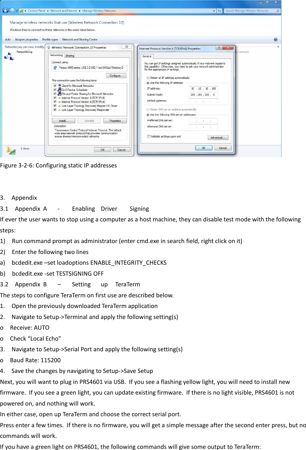  Figure3‐2‐6:ConfiguringstaticIPaddresses    3.Appendix3.1AppendixA‐ EnablingDriverSigningIfevertheuserwantstostopusingacomputerasahostmachine,theycandisabletestmodewiththefollowingsteps:1)Runcommandpromptasadministrator(entercmd.exeinsearchfield,rightclickonit)2)Enterthefollowingtwolinesa)bcdedit.exe–setloadoptionsENABLE_INTEGRITY_CHECKSb)bcdedit.exe‐setTESTSIGNINGOFF3.2AppendixB–SettingupTeraTermThestepstoconfigureTera Termonfirstusearedescribedbelow.1.OpenthepreviouslydownloadedTeraTermapplication2.NavigatetoSetup‐&gt;Terminalandapplythefollowingsetting(s)oReceive:AUTOoCheck“LocalEcho”3.NavigatetoSetup‐&gt;SerialPortandapplythefollowingsetting(s)oBaudRate:1152004.SavethechangesbynavigatingtoSetup‐&gt;SaveSetupNext,youwillwanttopluginPRS4601viaUSB.Ifyouseeaflashingyellowlight,youwillneedtoinstallnewfirmware.Ifyouseeagreenlight,youcanupdateexistingfirmware.Ifthereisnolightvisible,PRS4601isnotpoweredon,andnothingwillwork.Ineithercase,openupTeraTermandchoosethecorrectserialport.Pressenterafewtimes.Ifthereisnofirmware,youwillgetasimplemessageafterthesecondenterpress,butnocommandswillwork.IfyouhaveagreenlightonPRS4601,thefollowingcommandswillgivesomeoutputtoTeraTerm: