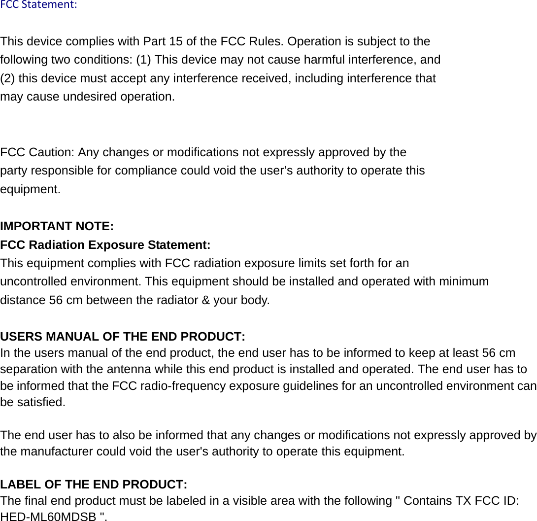  FCCStatement:This device complies with Part 15 of the FCC Rules. Operation is subject to the   following two conditions: (1) This device may not cause harmful interference, and   (2) this device must accept any interference received, including interference that   may cause undesired operation. FCC Caution: Any changes or modifications not expressly approved by the   party responsible for compliance could void the user’s authority to operate this   equipment. IMPORTANT NOTE: FCC Radiation Exposure Statement: This equipment complies with FCC radiation exposure limits set forth for an uncontrolled environment. This equipment should be installed and operated with minimum distance 56 cm between the radiator &amp; your body.  USERS MANUAL OF THE END PRODUCT: In the users manual of the end product, the end user has to be informed to keep at least 56 cm separation with the antenna while this end product is installed and operated. The end user has to be informed that the FCC radio-frequency exposure guidelines for an uncontrolled environment can be satisfied.    The end user has to also be informed that any changes or modifications not expressly approved by the manufacturer could void the user&apos;s authority to operate this equipment.      LABEL OF THE END PRODUCT: The final end product must be labeled in a visible area with the following &quot; Contains TX FCC ID: HED-ML60MDSB &quot;.  