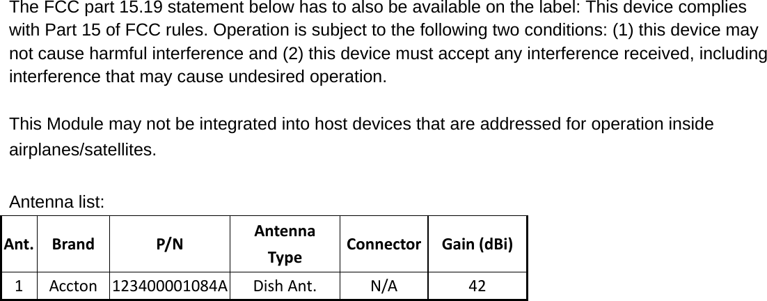 The FCC part 15.19 statement below has to also be available on the label: This device complies with Part 15 of FCC rules. Operation is subject to the following two conditions: (1) this device may not cause harmful interference and (2) this device must accept any interference received, including interference that may cause undesired operation.       This Module may not be integrated into host devices that are addressed for operation inside airplanes/satellites.  Antenna list: Ant.BrandP/NAntennaTypeConnector Gain(dBi)1Accton123400001084ADishAnt.N/A42 