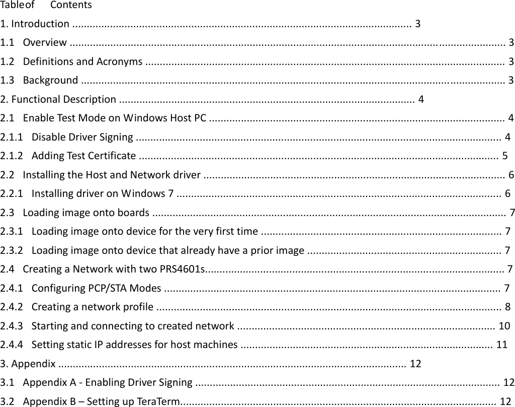 TableofContents1.Introduction.....................................................................................................................31.1 Overview......................................................................................................................................................31.2 DefinitionsandAcronyms............................................................................................................................31.3 Background..................................................................................................................................................32.FunctionalDescription......................................................................................................42.1 EnableTestModeonWindowsHostPC......................................................................................................42.1.1 DisableDriverSigning..............................................................................................................................42.1.2 AddingTestCertificate............................................................................................................................52.2 InstallingtheHostandNetworkdriver........................................................................................................62.2.1 InstallingdriveronWindows7................................................................................................................62.3 Loadingimageontoboards..........................................................................................................................72.3.1 Loadingimageontodevicefortheveryfirsttime...................................................................................72.3.2 Loadingimageontodevicethatalreadyhaveapriorimage...................................................................72.4 CreatingaNetworkwithtwoPRS4601s.......................................................................................................72.4.1 ConfiguringPCP/STAModes....................................................................................................................72.4.2 Creatinganetworkprofile.......................................................................................................................82.4.3 Startingandconnectingtocreatednetwork.........................................................................................102.4.4 SettingstaticIPaddressesforhostmachines.......................................................................................113.Appendix........................................................................................................................123.1 AppendixA‐EnablingDriverSigning.........................................................................................................123.2 AppendixB–SettingupTeraTerm.............................................................................................................12                    