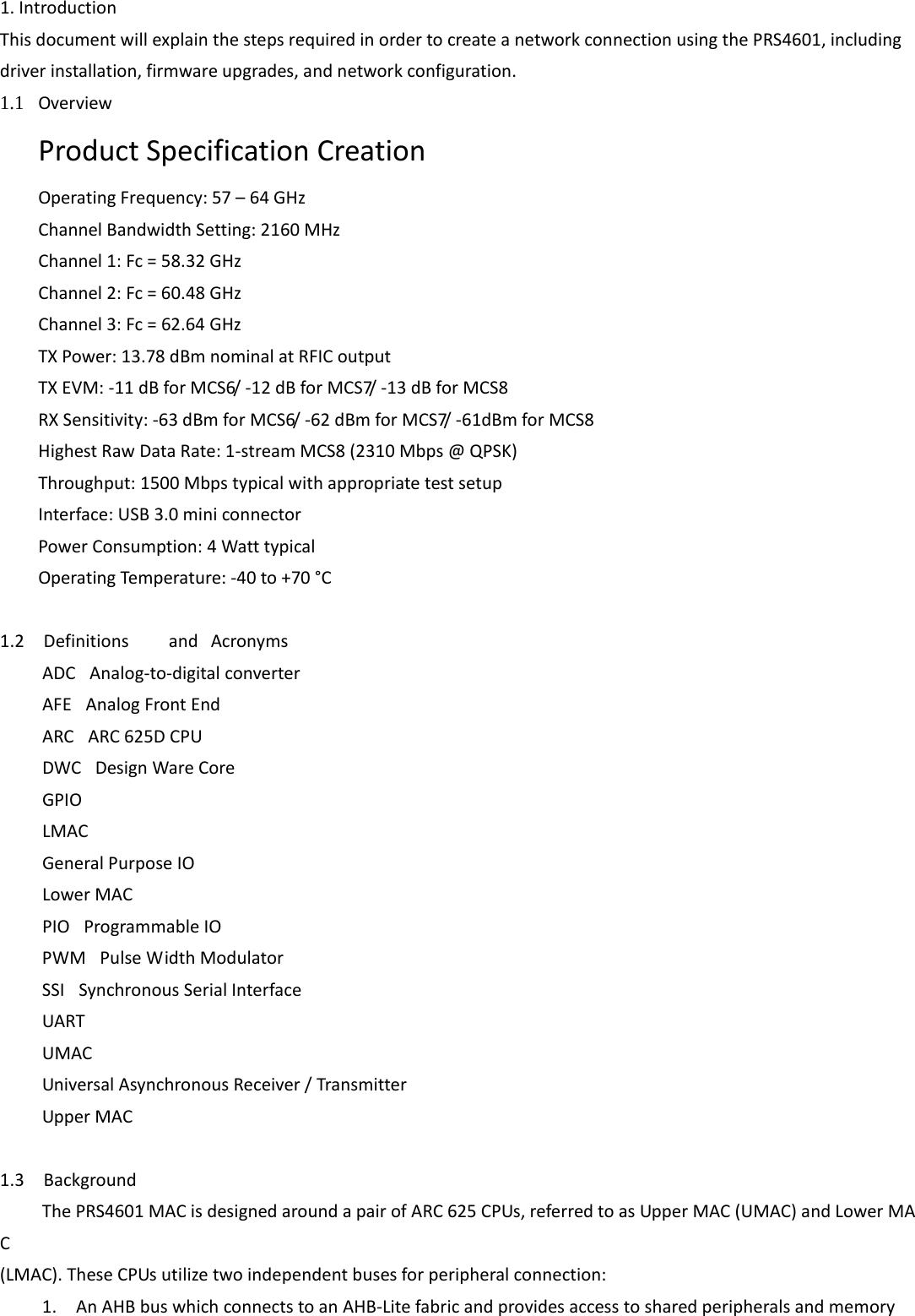 1.Introduction ThisdocumentwillexplainthestepsrequiredinordertocreateanetworkconnectionusingthePRS4601,includingdriverinstallation,firmwareupgrades,andnetworkconfiguration. 1.1 OverviewProductSpecificationCreationOperatingFrequency:57–64GHzChannelBandwidthSetting:2160MHzChannel1:Fc=58.32GHzChannel2:Fc=60.48GHzChannel3:Fc=62.64GHzTXPower:13.78dBmnominalatRFICoutputTXEVM:‐11dBforMCS6/‐12dBforMCS7/‐13dBforMCS8RXSensitivity:‐63dBmforMCS6/‐62dBmforMCS7/‐61dBmforMCS8HighestRawDataRate:1‐streamMCS8(2310Mbps@QPSK)Throughput:1500MbpstypicalwithappropriatetestsetupInterface:USB3.0miniconnectorPowerConsumption:4WatttypicalOperatingTemperature:‐40to+70°C1.2DefinitionsandAcronymsADC Analog‐to‐digitalconverterAFE AnalogFrontEndARC ARC625DCPUDWC DesignWareCoreGPIOLMACGeneralPurposeIOLowerMACPIO ProgrammableIOPWM PulseWidthModulatorSSI SynchronousSerialInterfaceUARTUMACUniversalAsynchronousReceiver/TransmitterUpperMAC  1.3BackgroundThePRS4601MACisdesignedaroundapairofARC625CPUs,referredtoasUpperMAC(UMAC)andLowerMAC(LMAC).TheseCPUsutilizetwoindependentbusesforperipheralconnection:1.AnAHBbuswhichconnectstoanAHB‐Litefabricandprovidesaccesstosharedperipheralsandmemory