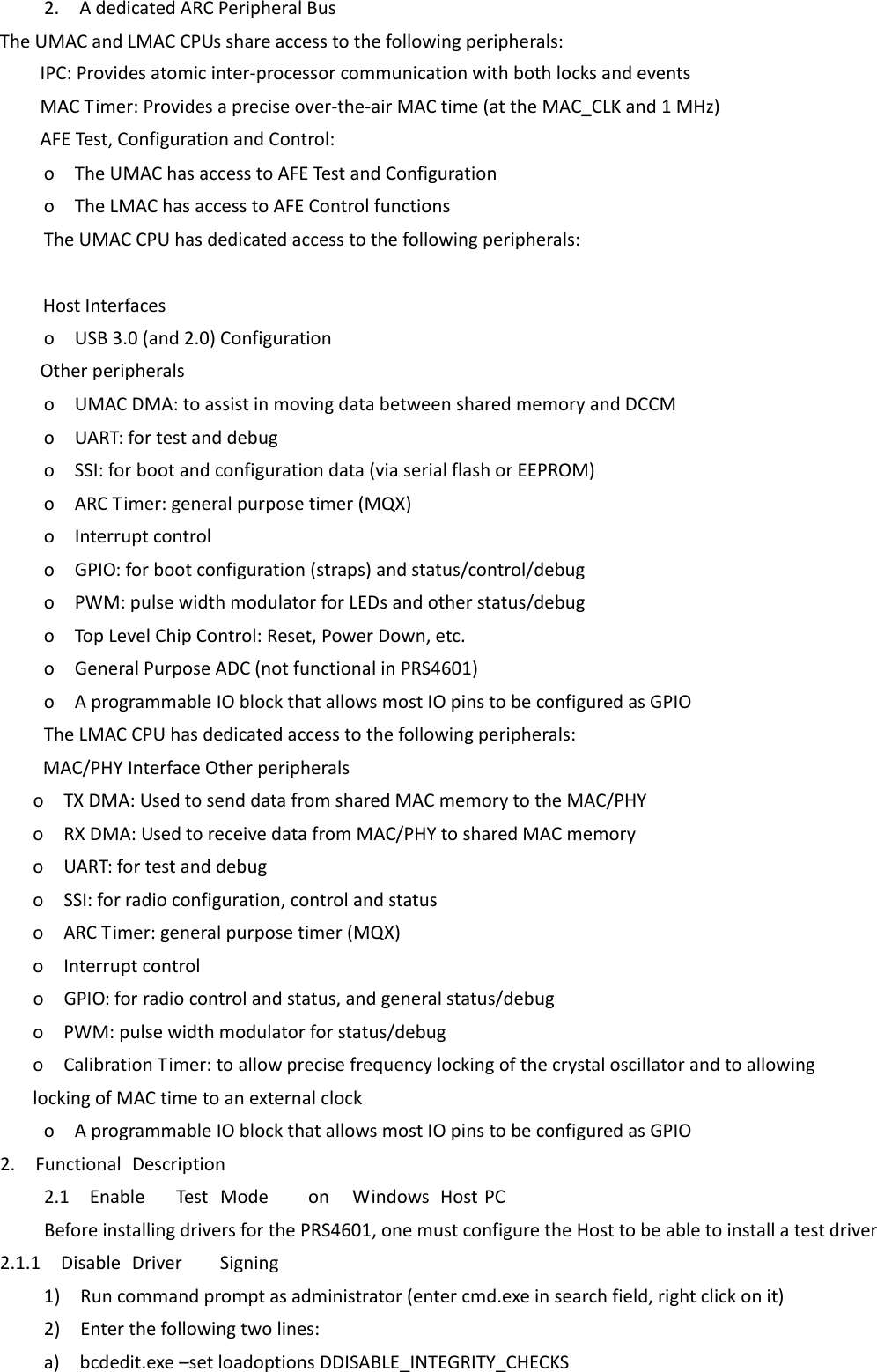2.AdedicatedARCPeripheralBusTheUMACandLMACCPUsshareaccesstothefollowingperipherals:　IPC:Providesatomicinter‐processorcommunicationwithbothlocksandevents　MACTimer:Providesapreciseover‐the‐airMACtime(attheMAC_CLKand1MHz)　AFETest,ConfigurationandControl: oTheUMAChasaccesstoAFETestandConfigurationoTheLMAChasaccesstoAFEControlfunctionsTheUMACCPUhasdedicatedaccesstothefollowingperipherals:  　  HostInterfaces oUSB3.0(and2.0)Configuration　Otherperipherals oUMACDMA:toassistinmovingdatabetweensharedmemoryandDCCMoUART:fortestanddebugoSSI:forbootandconfigurationdata(viaserialflashorEEPROM)oARCTimer:generalpurposetimer(MQX)oInterruptcontroloGPIO:forbootconfiguration(straps)andstatus/control/debugoPWM:pulsewidthmodulatorforLEDsandotherstatus/debugoTopLevelChipControl:Reset,PowerDown,etc.oGeneralPurposeADC(notfunctionalinPRS4601)oAprogrammableIOblockthatallowsmostIOpinstobeconfiguredasGPIOTheLMACCPUhasdedicatedaccesstothefollowingperipherals:　  MAC/PHYInterfaceOtherperipherals oTXDMA:UsedtosenddatafromsharedMACmemorytotheMAC/PHYoRXDMA:UsedtoreceivedatafromMAC/PHYtosharedMACmemoryoUART:fortestanddebugoSSI:forradioconfiguration,controlandstatusoARCTimer:generalpurposetimer(MQX)oInterruptcontroloGPIO:forradiocontrolandstatus,andgeneralstatus/debugoPWM:pulsewidthmodulatorforstatus/debugoCalibrationTimer:toallowprecisefrequencylockingofthecrystaloscillatorandtoallowinglockingofMACtimetoanexternalclockoAprogrammableIOblockthatallowsmostIOpinstobeconfiguredasGPIO2.FunctionalDescription2.1EnableTestModeonWindowsHostPCBeforeinstallingdriversforthePRS4601,onemustconfiguretheHosttobeabletoinstallatestdriver2.1.1DisableDriverSigning1)Runcommandpromptasadministrator(entercmd.exeinsearchfield,rightclickonit)2)Enterthefollowingtwolines:a)bcdedit.exe–setloadoptionsDDISABLE_INTEGRITY_CHECKS