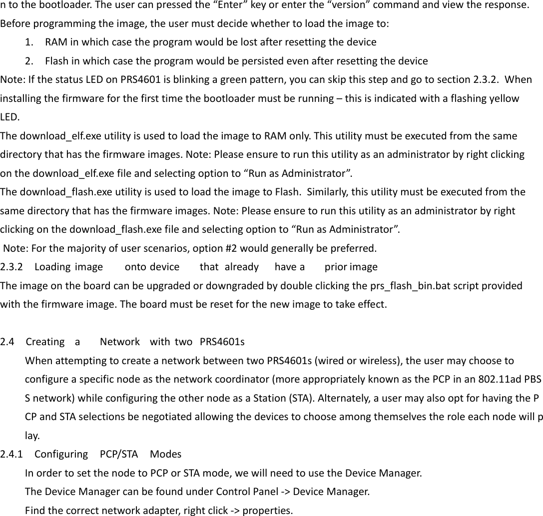 ntothebootloader.Theusercanpressedthe“Enter”keyorenterthe“version”commandandviewtheresponse.Beforeprogrammingtheimage,theusermustdecidewhethertoloadtheimageto:1.RAMinwhichcasetheprogramwouldbelostafterresettingthedevice2.FlashinwhichcasetheprogramwouldbepersistedevenafterresettingthedeviceNote:IfthestatusLEDonPRS4601isblinkingagreenpattern,youcanskipthisstepandgotosection2.3.2.Wheninstallingthefirmwareforthefirsttimethebootloadermustberunning–thisisindicatedwithaflashingyellowLED.Thedownload_elf.exeutilityisusedtoloadtheimagetoRAMonly.Thisutilitymustbeexecutedfromthesamedirectorythathasthefirmwareimages.Note:Pleaseensuretorunthisutilityasanadministratorbyrightclickingonthedownload_elf.exefileandselectingoptionto“RunasAdministrator”.Thedownload_flash.exeutilityisusedtoloadtheimagetoFlash.Similarly,thisutilitymustbeexecutedfromthesamedirectorythathasthefirmwareimages.Note:Pleaseensuretorunthisutilityasanadministratorbyrightclickingonthedownload_flash.exefileandselectingoptionto“RunasAdministrator”. Note:Forthemajorityofuserscenarios,option#2wouldgenerallybepreferred.2.3.2LoadingimageontodevicethatalreadyhaveapriorimageTheimageontheboardcanbeupgradedordowngradedbydoubleclickingtheprs_flash_bin.batscriptprovidedwiththefirmwareimage.Theboardmustberesetforthenewimagetotakeeffect.  2.4CreatingaNetworkwithtwoPRS4601sWhenattemptingtocreateanetworkbetweentwoPRS4601s(wiredorwireless),theusermaychoosetoconfigureaspecificnodeasthenetworkcoordinator(moreappropriatelyknownasthePCPinan802.11adPBSSnetwork)whileconfiguringtheothernodeasaStation(STA).Alternately,ausermayalsooptforhavingthePCPandSTAselectionsbenegotiatedallowingthedevicestochooseamongthemselvestheroleeachnodewillplay.2.4.1ConfiguringPCP/STAModesInordertosetthenodetoPCPorSTAmode,wewillneedtousetheDeviceManager.TheDeviceManagercanbefoundunderControlPanel‐&gt;DeviceManager.Findthecorrectnetworkadapter,rightclick‐&gt;properties.