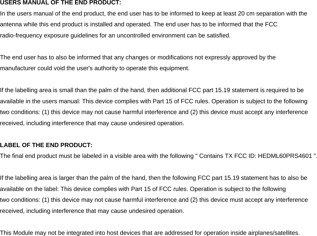  USERS MANUAL OF THE END PRODUCT: In the users manual of the end product, the end user has to be informed to keep at least 20 cm separation with the antenna while this end product is installed and operated. The end user has to be informed that the FCC radio-frequency exposure guidelines for an uncontrolled environment can be satisfied.  The end user has to also be informed that any changes or modifications not expressly approved by the manufacturer could void the user&apos;s authority to operate this equipment.  If the labelling area is small than the palm of the hand, then additional FCC part 15.19 statement is required to be available in the users manual: This device complies with Part 15 of FCC rules. Operation is subject to the following two conditions: (1) this device may not cause harmful interference and (2) this device must accept any interference received, including interference that may cause undesired operation.  LABEL OF THE END PRODUCT: The final end product must be labeled in a visible area with the following &quot; Contains TX FCC ID: HEDML60PRS4601 &quot;.    If the labelling area is larger than the palm of the hand, then the following FCC part 15.19 statement has to also be available on the label: This device complies with Part 15 of FCC rules. Operation is subject to the following two conditions: (1) this device may not cause harmful interference and (2) this device must accept any interference received, including interference that may cause undesired operation.  This Module may not be integrated into host devices that are addressed for operation inside airplanes/satellites. 