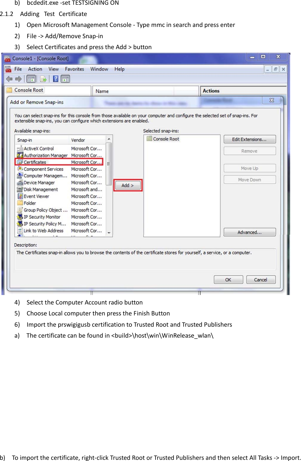 b)bcdedit.exe‐setTESTSIGNINGON 2.1.2AddingTestCertificate1)OpenMicrosoftManagementConsole‐Typemmcinsearchandpressenter2)File‐&gt;Add/RemoveSnap‐in3)SelectCertificatesandpresstheAdd&gt;button  4)SelecttheComputerAccountradiobutton5)ChooseLocalcomputerthenpresstheFinishButton6)ImporttheprswigigusbcertificationtoTrustedRootandTrustedPublishersa)Thecertificatecanbefoundin&lt;build&gt;\host\win\WinRelease_wlan\          b)Toimportthecertificate,right‐clickTrustedRootorTrustedPublishersandthenselectAllTasks‐&gt;Import.