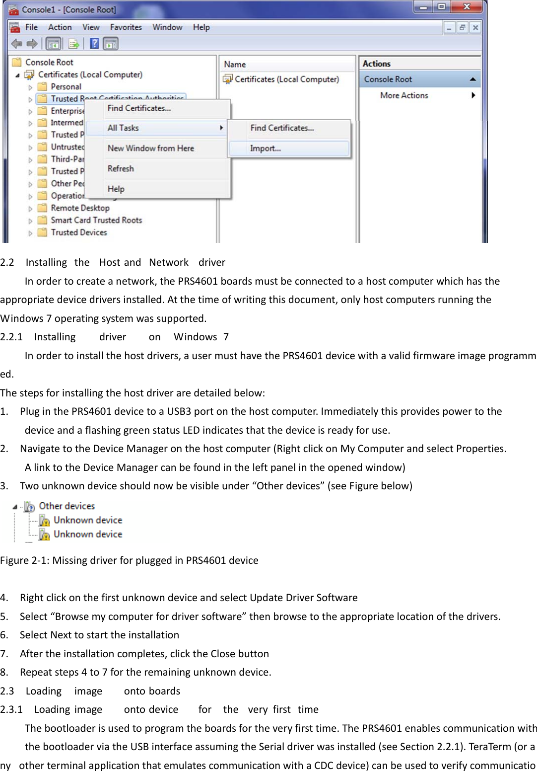    2.2InstallingtheHostandNetworkdriverInordertocreateanetwork,thePRS4601boardsmustbeconnectedtoahostcomputerwhichhastheappropriatedevicedriversinstalled.Atthetimeofwritingthisdocument,onlyhostcomputersrunningtheWindows7operatingsystemwassupported.2.2.1InstallingdriveronWindows7Inordertoinstallthehostdrivers,ausermusthavethePRS4601devicewithavalidfirmwareimageprogrammed.Thestepsforinstallingthehostdriveraredetailedbelow:1.PluginthePRS4601devicetoaUSB3portonthehostcomputer.ImmediatelythisprovidespowertothedeviceandaflashinggreenstatusLEDindicatesthatthedeviceisreadyforuse.2.NavigatetotheDeviceManageronthehostcomputer(RightclickonMyComputerandselectProperties.AlinktotheDeviceManagercanbefoundintheleftpanelintheopenedwindow)3.Twounknowndeviceshouldnowbevisibleunder“Otherdevices”(seeFigurebelow)   Figure2‐1:MissingdriverforpluggedinPRS4601device  4.RightclickonthefirstunknowndeviceandselectUpdateDriverSoftware5.Select“Browsemycomputerfordriversoftware”thenbrowsetotheappropriatelocationofthedrivers.6.SelectNexttostarttheinstallation7.Aftertheinstallationcompletes,clicktheClosebutton8.Repeatsteps4to7fortheremainingunknowndevice.2.3Loadingimageontoboards2.3.1LoadingimageontodevicefortheveryfirsttimeThebootloaderisusedtoprogramtheboardsfortheveryfirsttime.ThePRS4601enablescommunicationwiththebootloaderviatheUSBinterfaceassumingtheSerialdriverwasinstalled(seeSection2.2.1).TeraTerm(orany otherterminalapplicationthatemulatescommunicationwithaCDCdevice)canbeusedtoverifycommunicatio