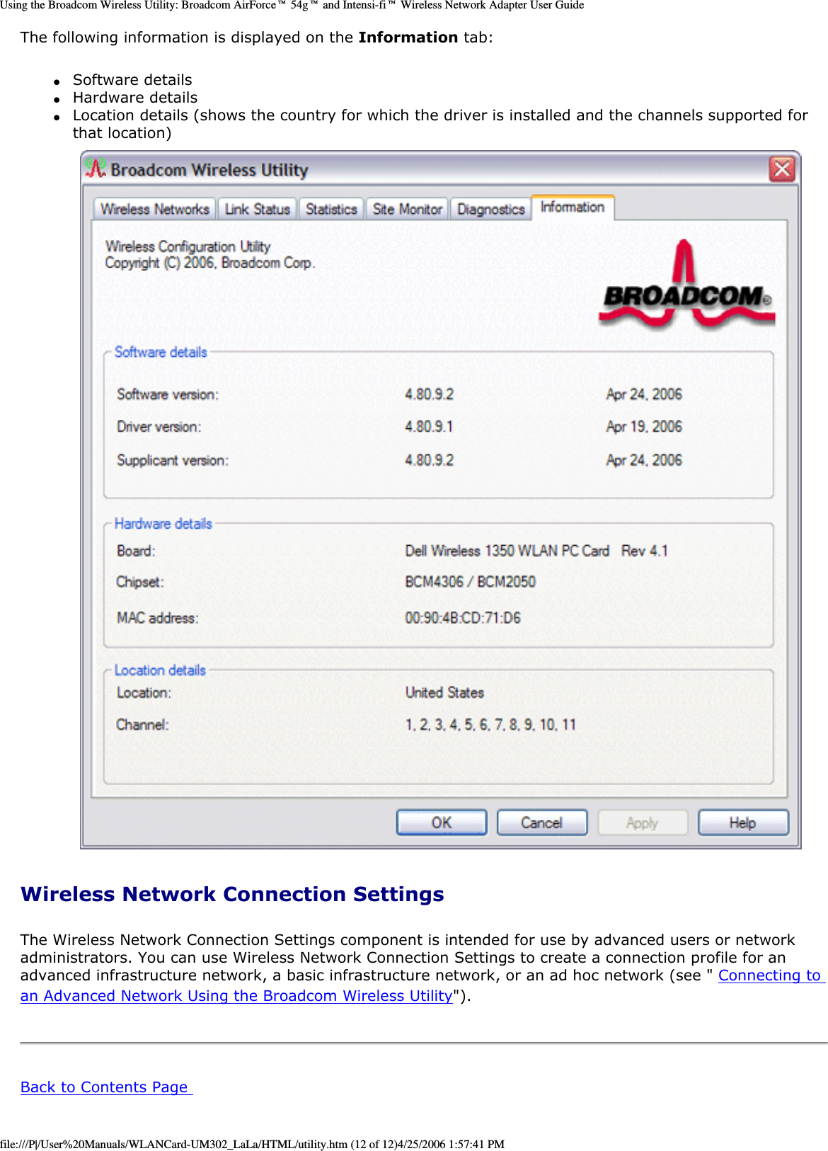 Using the Broadcom Wireless Utility: Broadcom AirForce™ 54g™ and Intensi-fi™ Wireless Network Adapter User GuideThe following information is displayed on the Information tab: ●     Software details ●     Hardware details ●     Location details (shows the country for which the driver is installed and the channels supported for that location)  Wireless Network Connection Settings The Wireless Network Connection Settings component is intended for use by advanced users or network administrators. You can use Wireless Network Connection Settings to create a connection profile for an advanced infrastructure network, a basic infrastructure network, or an ad hoc network (see &quot; Connecting to an Advanced Network Using the Broadcom Wireless Utility&quot;). Back to Contents Page file:///P|/User%20Manuals/WLANCard-UM302_LaLa/HTML/utility.htm (12 of 12)4/25/2006 1:57:41 PM