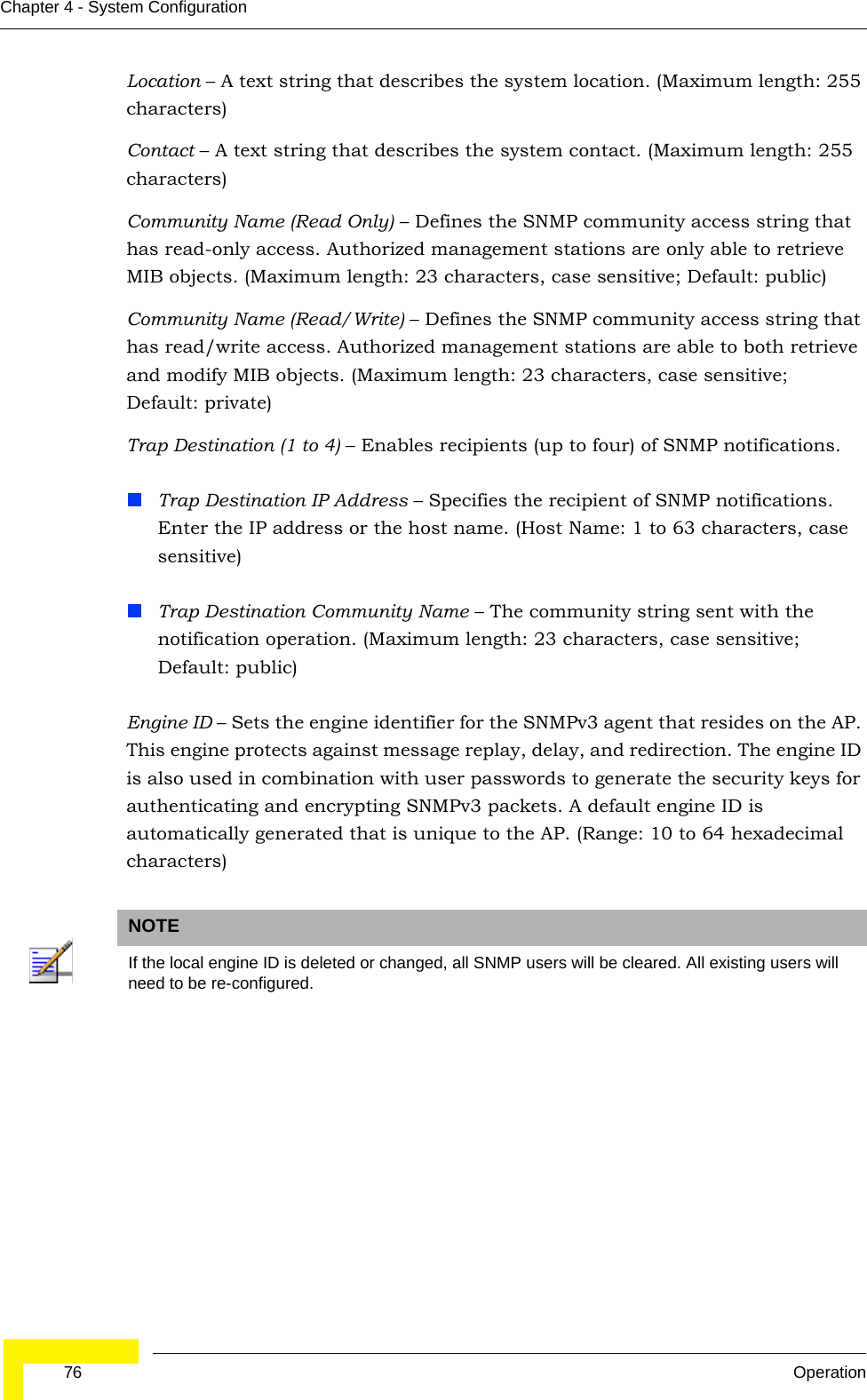  76 OperationChapter 4 - System ConfigurationLocation – A text string that describes the system location. (Maximum length: 255 characters)Contact – A text string that describes the system contact. (Maximum length: 255 characters)Community Name (Read Only) – Defines the SNMP community access string that has read-only access. Authorized management stations are only able to retrieve MIB objects. (Maximum length: 23 characters, case sensitive; Default: public)Community Name (Read/Write) – Defines the SNMP community access string that has read/write access. Authorized management stations are able to both retrieve and modify MIB objects. (Maximum length: 23 characters, case sensitive; Default: private)Trap Destination (1 to 4) – Enables recipients (up to four) of SNMP notifications. Trap Destination IP Address – Specifies the recipient of SNMP notifications. Enter the IP address or the host name. (Host Name: 1 to 63 characters, case sensitive)Trap Destination Community Name – The community string sent with the notification operation. (Maximum length: 23 characters, case sensitive; Default: public)Engine ID – Sets the engine identifier for the SNMPv3 agent that resides on the AP. This engine protects against message replay, delay, and redirection. The engine ID is also used in combination with user passwords to generate the security keys for authenticating and encrypting SNMPv3 packets. A default engine ID is automatically generated that is unique to the AP. (Range: 10 to 64 hexadecimal characters)NOTEIf the local engine ID is deleted or changed, all SNMP users will be cleared. All existing users will need to be re-configured. 