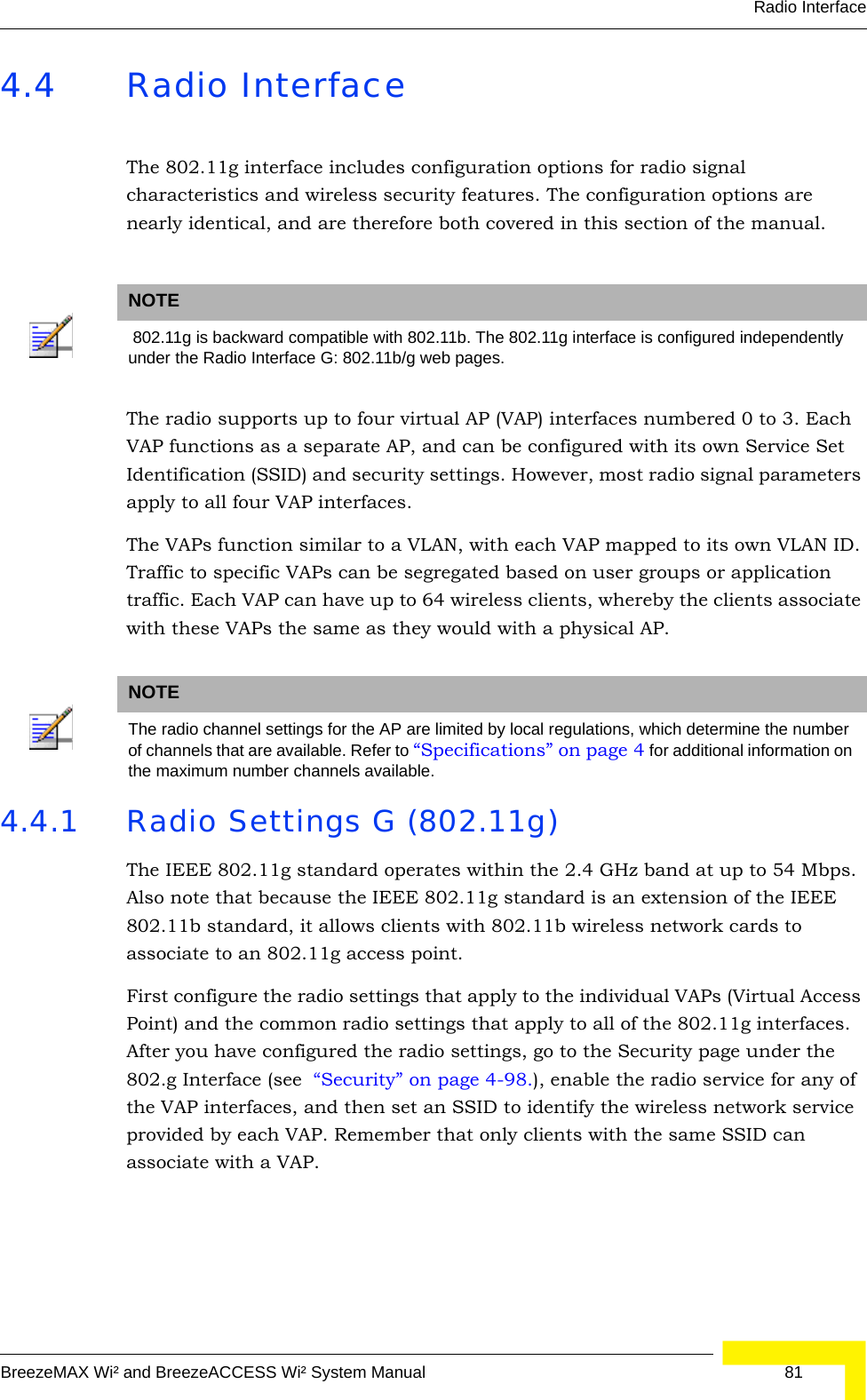 Radio InterfaceBreezeMAX Wi² and BreezeACCESS Wi² System Manual  814.4 Radio InterfaceThe 802.11g interface includes configuration options for radio signal characteristics and wireless security features. The configuration options are nearly identical, and are therefore both covered in this section of the manual. The radio supports up to four virtual AP (VAP) interfaces numbered 0 to 3. Each VAP functions as a separate AP, and can be configured with its own Service Set Identification (SSID) and security settings. However, most radio signal parameters apply to all four VAP interfaces. The VAPs function similar to a VLAN, with each VAP mapped to its own VLAN ID. Traffic to specific VAPs can be segregated based on user groups or application traffic. Each VAP can have up to 64 wireless clients, whereby the clients associate with these VAPs the same as they would with a physical AP. 4.4.1 Radio Settings G (802.11g)The IEEE 802.11g standard operates within the 2.4 GHz band at up to 54 Mbps. Also note that because the IEEE 802.11g standard is an extension of the IEEE 802.11b standard, it allows clients with 802.11b wireless network cards to associate to an 802.11g access point.First configure the radio settings that apply to the individual VAPs (Virtual Access Point) and the common radio settings that apply to all of the 802.11g interfaces. After you have configured the radio settings, go to the Security page under the 802.g Interface (see  “Security” on page 4-98.), enable the radio service for any of the VAP interfaces, and then set an SSID to identify the wireless network service provided by each VAP. Remember that only clients with the same SSID can associate with a VAP.NOTE 802.11g is backward compatible with 802.11b. The 802.11g interface is configured independently under the Radio Interface G: 802.11b/g web pages.NOTEThe radio channel settings for the AP are limited by local regulations, which determine the number of channels that are available. Refer to “Specifications” on page 4 for additional information on the maximum number channels available. 