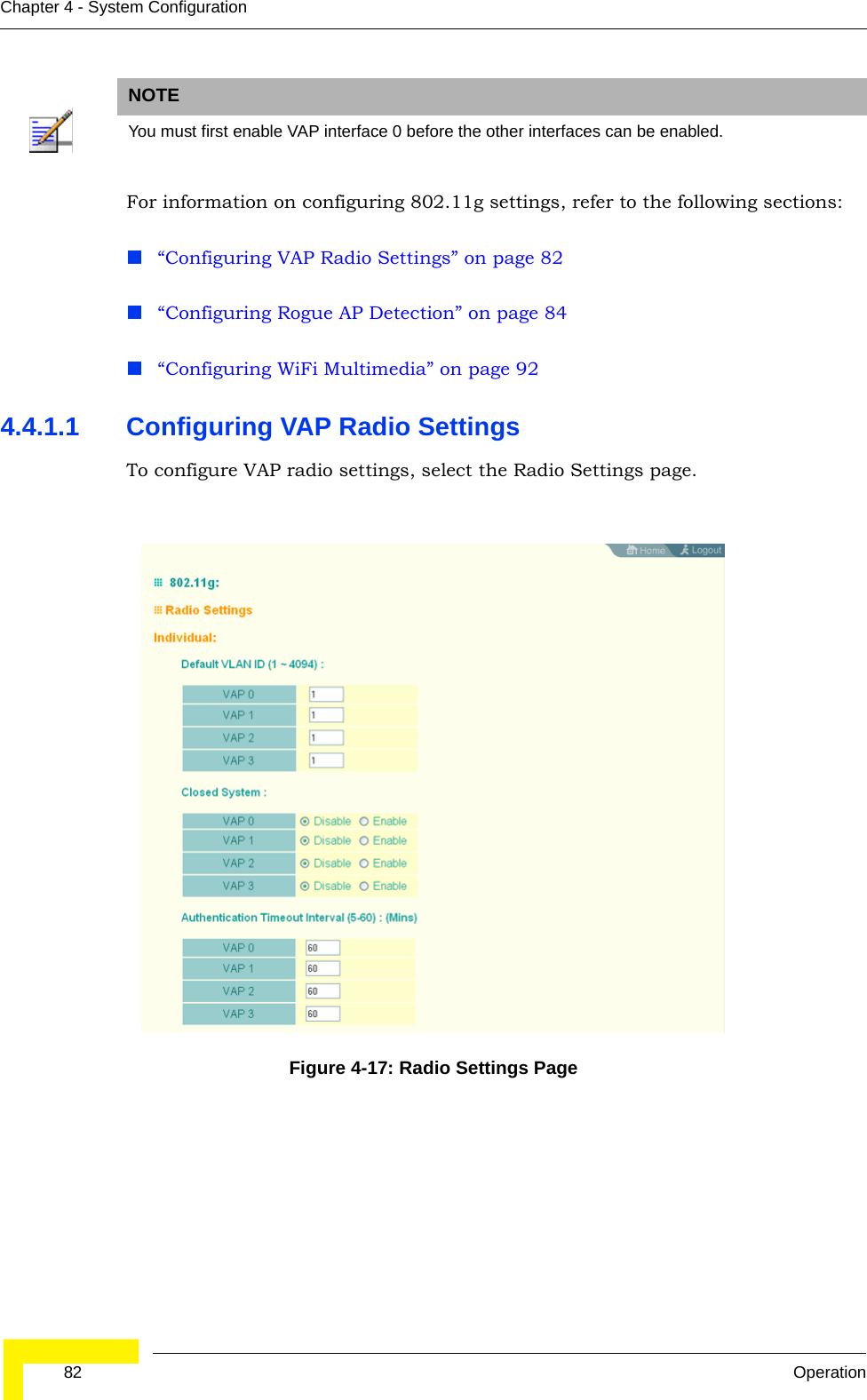  82 OperationChapter 4 - System ConfigurationFor information on configuring 802.11g settings, refer to the following sections:“Configuring VAP Radio Settings” on page 82“Configuring Rogue AP Detection” on page 84“Configuring WiFi Multimedia” on page 924.4.1.1 Configuring VAP Radio SettingsTo configure VAP radio settings, select the Radio Settings page.NOTEYou must first enable VAP interface 0 before the other interfaces can be enabled.Figure 4-17: Radio Settings Page
