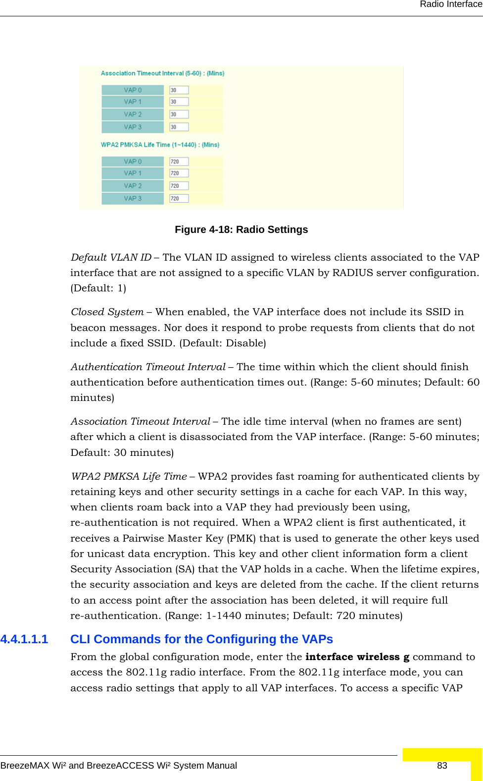 Radio InterfaceBreezeMAX Wi² and BreezeACCESS Wi² System Manual  83Default VLAN ID – The VLAN ID assigned to wireless clients associated to the VAP interface that are not assigned to a specific VLAN by RADIUS server configuration. (Default: 1)Closed System – When enabled, the VAP interface does not include its SSID in beacon messages. Nor does it respond to probe requests from clients that do not include a fixed SSID. (Default: Disable)Authentication Timeout Interval – The time within which the client should finish authentication before authentication times out. (Range: 5-60 minutes; Default: 60 minutes)Association Timeout Interval – The idle time interval (when no frames are sent) after which a client is disassociated from the VAP interface. (Range: 5-60 minutes; Default: 30 minutes)WPA2 PMKSA Life Time – WPA2 provides fast roaming for authenticated clients by retaining keys and other security settings in a cache for each VAP. In this way, when clients roam back into a VAP they had previously been using, re-authentication is not required. When a WPA2 client is first authenticated, it receives a Pairwise Master Key (PMK) that is used to generate the other keys used for unicast data encryption. This key and other client information form a client Security Association (SA) that the VAP holds in a cache. When the lifetime expires, the security association and keys are deleted from the cache. If the client returns to an access point after the association has been deleted, it will require full re-authentication. (Range: 1-1440 minutes; Default: 720 minutes)4.4.1.1.1 CLI Commands for the Configuring the VAPsFrom the global configuration mode, enter the interface wireless g command to access the 802.11g radio interface. From the 802.11g interface mode, you can access radio settings that apply to all VAP interfaces. To access a specific VAP Figure 4-18: Radio Settings