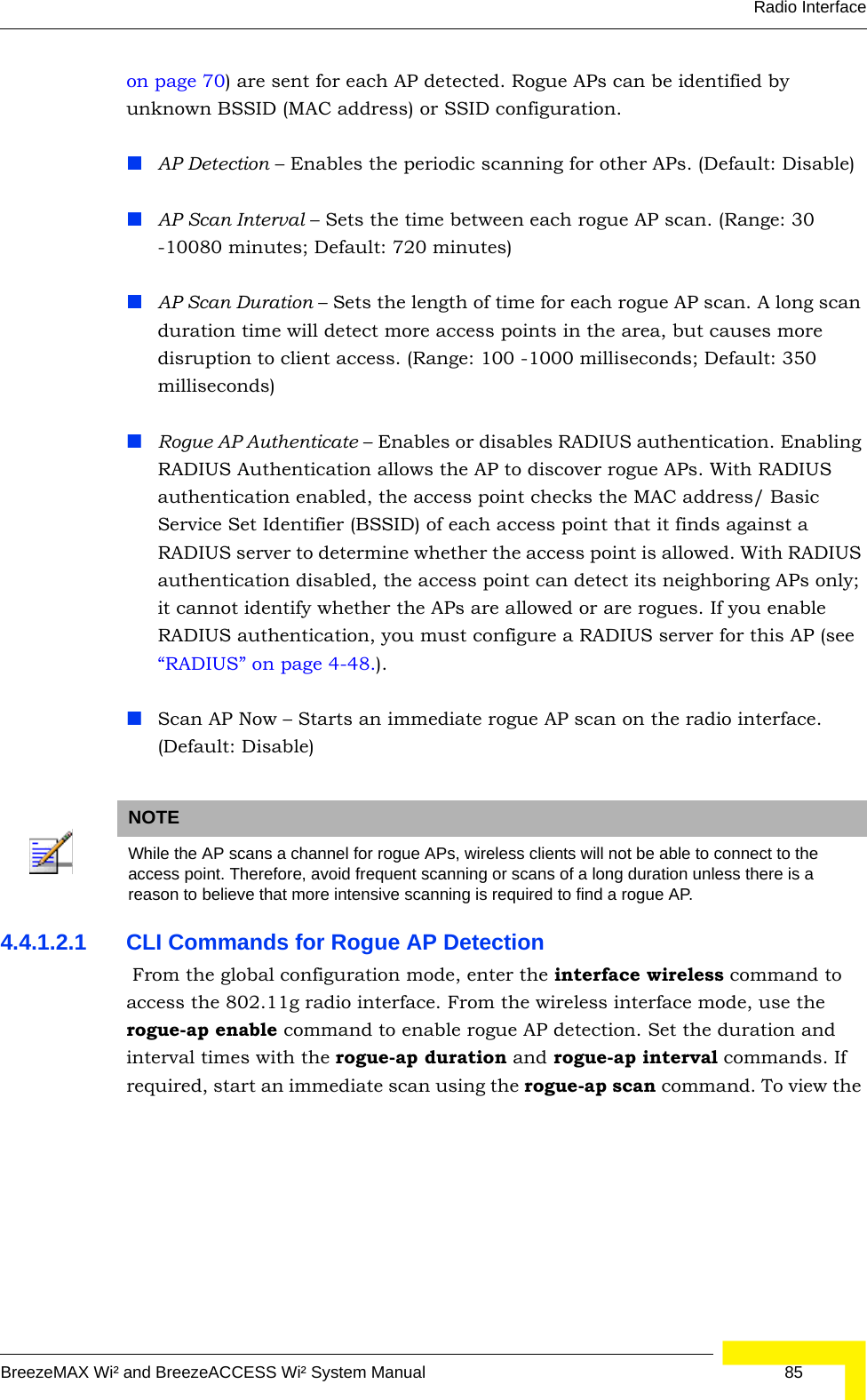 Radio InterfaceBreezeMAX Wi² and BreezeACCESS Wi² System Manual  85on page 70) are sent for each AP detected. Rogue APs can be identified by unknown BSSID (MAC address) or SSID configuration.AP Detection – Enables the periodic scanning for other APs. (Default: Disable)AP Scan Interval – Sets the time between each rogue AP scan. (Range: 30 -10080 minutes; Default: 720 minutes)AP Scan Duration – Sets the length of time for each rogue AP scan. A long scan duration time will detect more access points in the area, but causes more disruption to client access. (Range: 100 -1000 milliseconds; Default: 350 milliseconds)Rogue AP Authenticate – Enables or disables RADIUS authentication. Enabling RADIUS Authentication allows the AP to discover rogue APs. With RADIUS authentication enabled, the access point checks the MAC address/ Basic Service Set Identifier (BSSID) of each access point that it finds against a RADIUS server to determine whether the access point is allowed. With RADIUS authentication disabled, the access point can detect its neighboring APs only; it cannot identify whether the APs are allowed or are rogues. If you enable RADIUS authentication, you must configure a RADIUS server for this AP (see  “RADIUS” on page 4-48.).Scan AP Now – Starts an immediate rogue AP scan on the radio interface. (Default: Disable)4.4.1.2.1 CLI Commands for Rogue AP Detection  From the global configuration mode, enter the interface wireless command to access the 802.11g radio interface. From the wireless interface mode, use the rogue-ap enable command to enable rogue AP detection. Set the duration and interval times with the rogue-ap duration and rogue-ap interval commands. If required, start an immediate scan using the rogue-ap scan command. To view the NOTEWhile the AP scans a channel for rogue APs, wireless clients will not be able to connect to the access point. Therefore, avoid frequent scanning or scans of a long duration unless there is a reason to believe that more intensive scanning is required to find a rogue AP.