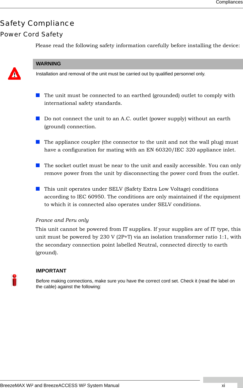 BreezeMAX Wi² and BreezeACCESS Wi² System Manual xiCompliancesSafety CompliancePower Cord SafetyPlease read the following safety information carefully before installing the device:The unit must be connected to an earthed (grounded) outlet to comply with international safety standards.Do not connect the unit to an A.C. outlet (power supply) without an earth (ground) connection.The appliance coupler (the connector to the unit and not the wall plug) must have a configuration for mating with an EN 60320/IEC 320 appliance inlet.The socket outlet must be near to the unit and easily accessible. You can only remove power from the unit by disconnecting the power cord from the outlet.This unit operates under SELV (Safety Extra Low Voltage) conditions according to IEC 60950. The conditions are only maintained if the equipment to which it is connected also operates under SELV conditions.France and Peru onlyThis unit cannot be powered from IT supplies. If your supplies are of IT type, this unit must be powered by 230 V (2P+T) via an isolation transformer ratio 1:1, with the secondary connection point labelled Neutral, connected directly to earth (ground).WARNINGInstallation and removal of the unit must be carried out by qualified personnel only.IMPORTANTBefore making connections, make sure you have the correct cord set. Check it (read the label on the cable) against the following: