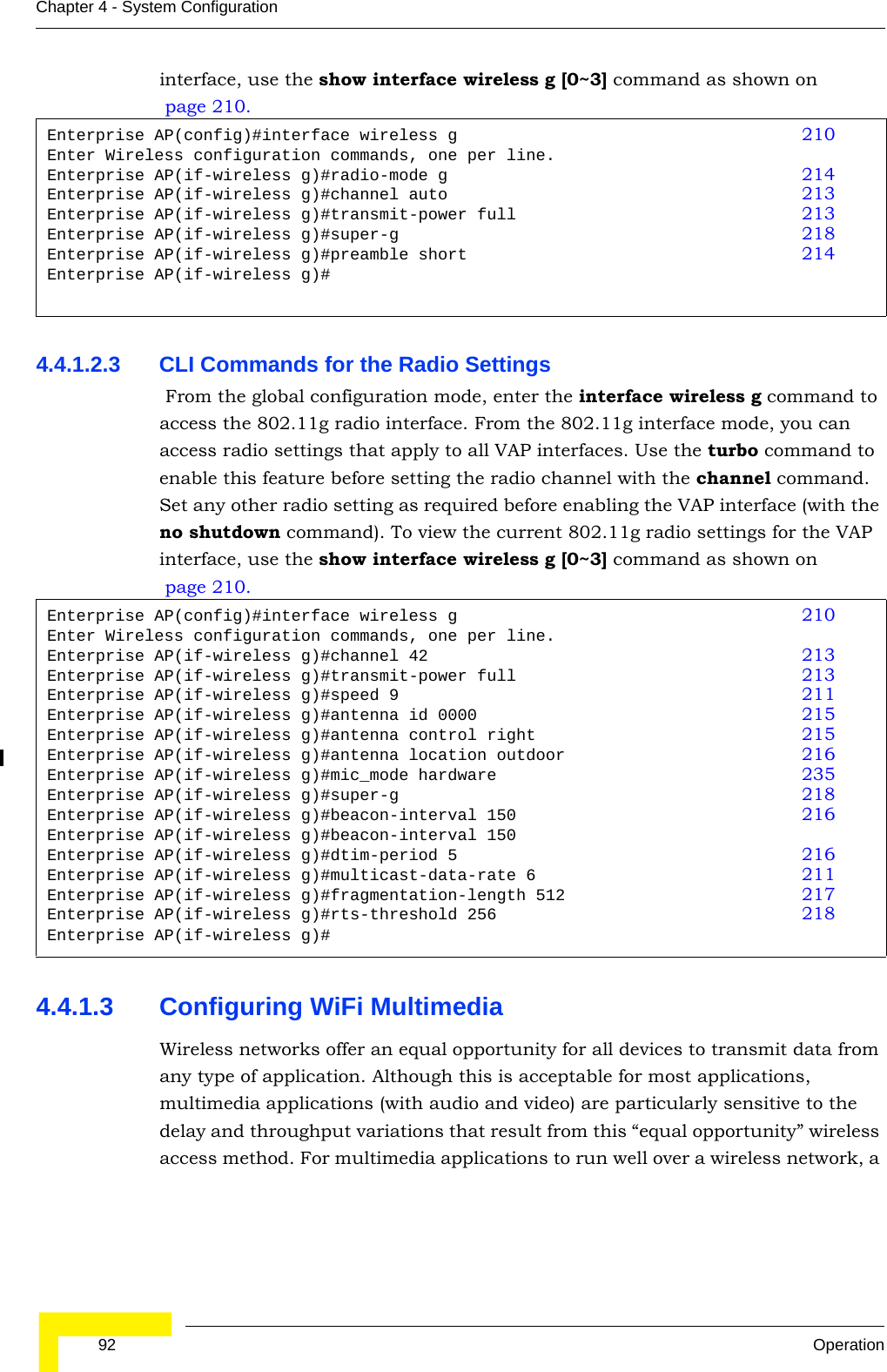  92 OperationChapter 4 - System Configurationinterface, use the show interface wireless g [0~3] command as shown on page 210.4.4.1.2.3 CLI Commands for the Radio Settings From the global configuration mode, enter the interface wireless g command to access the 802.11g radio interface. From the 802.11g interface mode, you can access radio settings that apply to all VAP interfaces. Use the turbo command to enable this feature before setting the radio channel with the channel command. Set any other radio setting as required before enabling the VAP interface (with the no shutdown command). To view the current 802.11g radio settings for the VAP interface, use the show interface wireless g [0~3] command as shown on page 210.4.4.1.3 Configuring WiFi MultimediaWireless networks offer an equal opportunity for all devices to transmit data from any type of application. Although this is acceptable for most applications, multimedia applications (with audio and video) are particularly sensitive to the delay and throughput variations that result from this “equal opportunity” wireless access method. For multimedia applications to run well over a wireless network, a Enterprise AP(config)#interface wireless g 210Enter Wireless configuration commands, one per line.Enterprise AP(if-wireless g)#radio-mode g 214Enterprise AP(if-wireless g)#channel auto 213Enterprise AP(if-wireless g)#transmit-power full 213Enterprise AP(if-wireless g)#super-g 218Enterprise AP(if-wireless g)#preamble short 214Enterprise AP(if-wireless g)#Enterprise AP(config)#interface wireless g 210Enter Wireless configuration commands, one per line.Enterprise AP(if-wireless g)#channel 42 213Enterprise AP(if-wireless g)#transmit-power full 213Enterprise AP(if-wireless g)#speed 9 211Enterprise AP(if-wireless g)#antenna id 0000 215Enterprise AP(if-wireless g)#antenna control right 215Enterprise AP(if-wireless g)#antenna location outdoor 216Enterprise AP(if-wireless g)#mic_mode hardware 235Enterprise AP(if-wireless g)#super-g 218Enterprise AP(if-wireless g)#beacon-interval 150 216Enterprise AP(if-wireless g)#beacon-interval 150Enterprise AP(if-wireless g)#dtim-period 5 216Enterprise AP(if-wireless g)#multicast-data-rate 6 211Enterprise AP(if-wireless g)#fragmentation-length 512 217Enterprise AP(if-wireless g)#rts-threshold 256 218Enterprise AP(if-wireless g)#