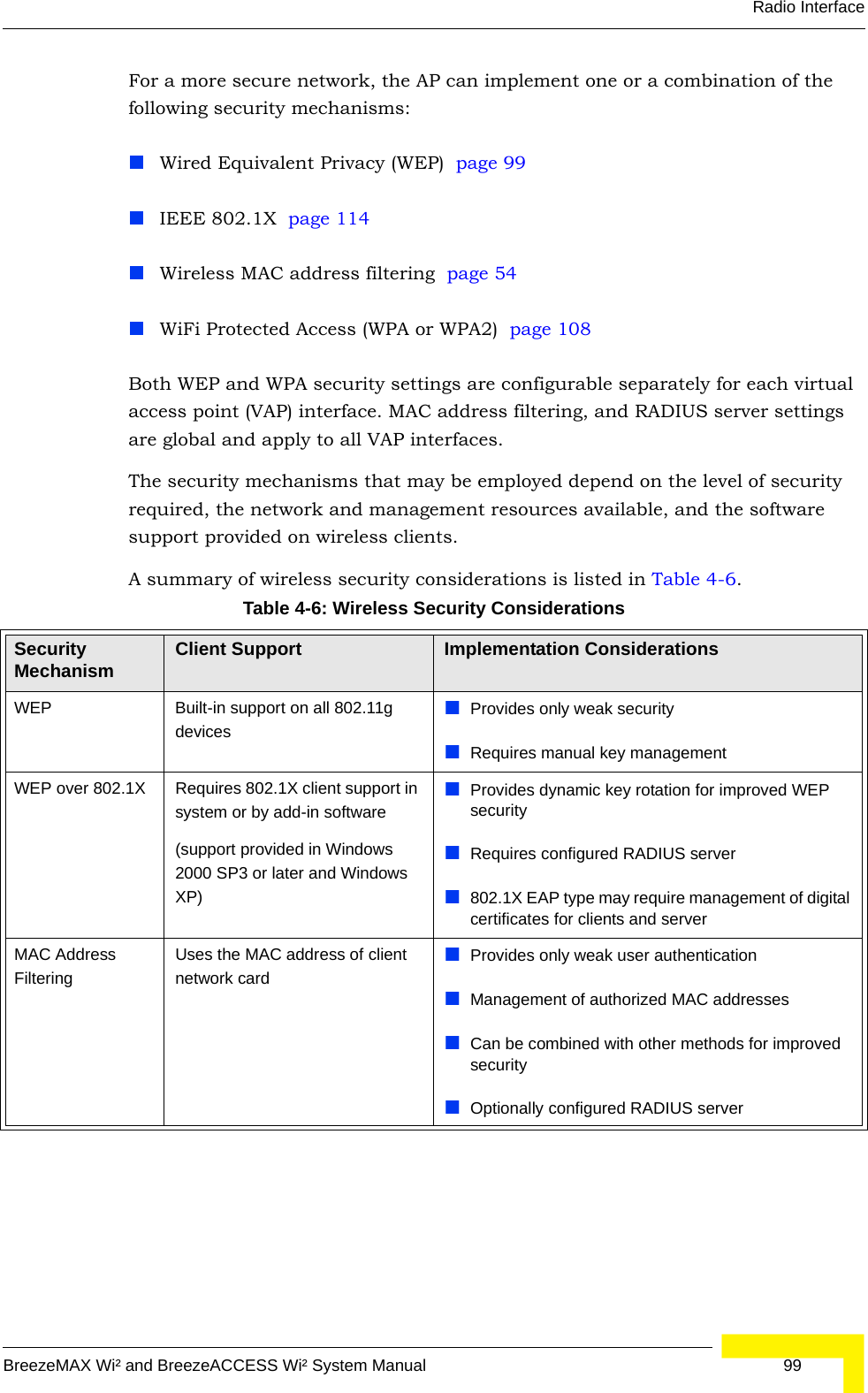 Radio InterfaceBreezeMAX Wi² and BreezeACCESS Wi² System Manual  99For a more secure network, the AP can implement one or a combination of the following security mechanisms:Wired Equivalent Privacy (WEP)  page 99IEEE 802.1X  page 114Wireless MAC address filtering  page 54WiFi Protected Access (WPA or WPA2)  page 108Both WEP and WPA security settings are configurable separately for each virtual access point (VAP) interface. MAC address filtering, and RADIUS server settings are global and apply to all VAP interfaces.The security mechanisms that may be employed depend on the level of security required, the network and management resources available, and the software support provided on wireless clients.A summary of wireless security considerations is listed in Table 4-6.Table 4-6: Wireless Security ConsiderationsSecurity Mechanism Client Support Implementation ConsiderationsWEP Built-in support on all 802.11g devicesProvides only weak securityRequires manual key managementWEP over 802.1X Requires 802.1X client support in system or by add-in software(support provided in Windows 2000 SP3 or later and Windows XP)Provides dynamic key rotation for improved WEP securityRequires configured RADIUS server802.1X EAP type may require management of digital certificates for clients and serverMAC Address FilteringUses the MAC address of client network cardProvides only weak user authenticationManagement of authorized MAC addressesCan be combined with other methods for improved securityOptionally configured RADIUS server