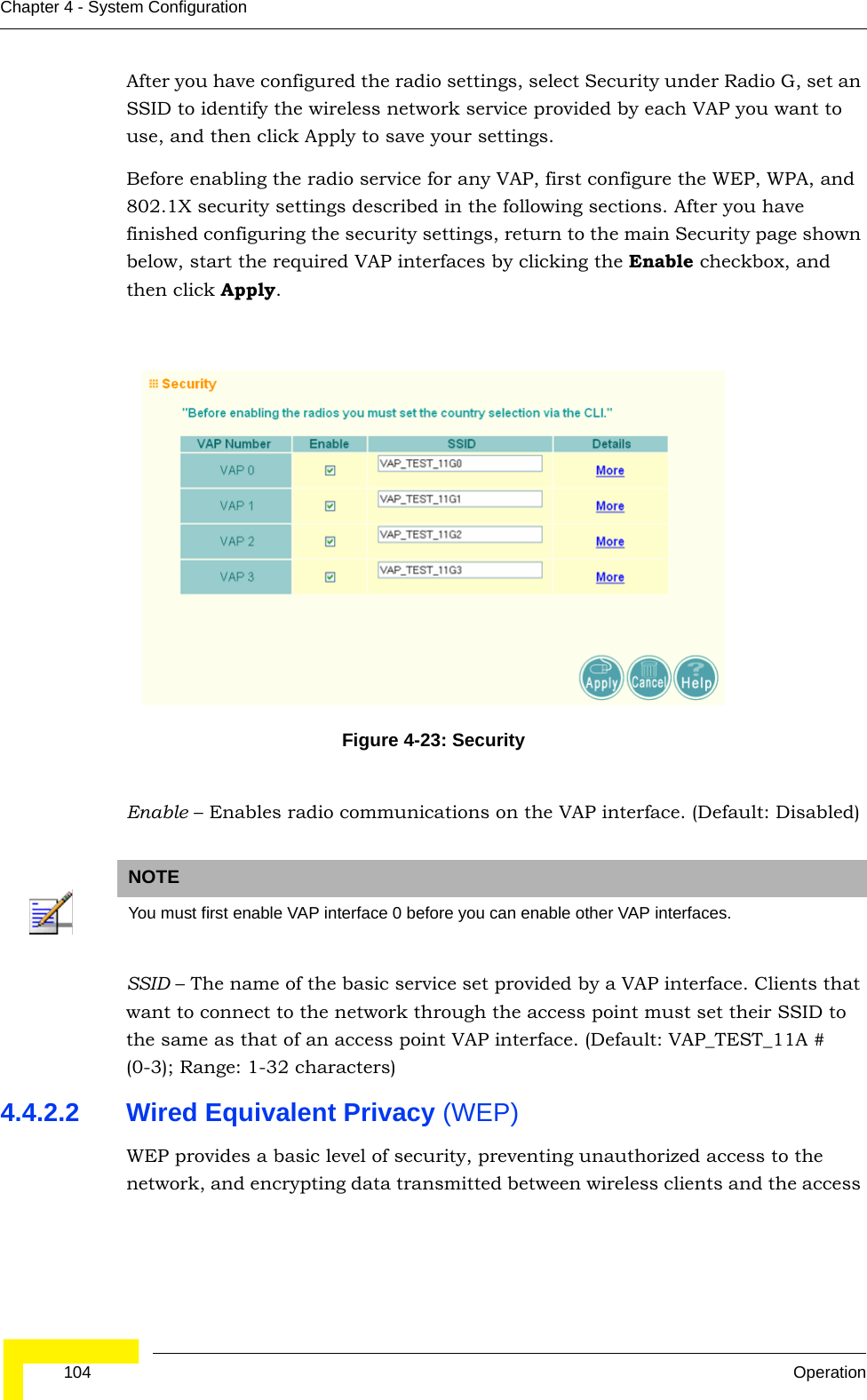 104 OperationChapter 4 - System ConfigurationAfter you have configured the radio settings, select Security under Radio G, set an SSID to identify the wireless network service provided by each VAP you want to use, and then click Apply to save your settings. Before enabling the radio service for any VAP, first configure the WEP, WPA, and 802.1X security settings described in the following sections. After you have finished configuring the security settings, return to the main Security page shown below, start the required VAP interfaces by clicking the Enable checkbox, and then click Apply.  Enable – Enables radio communications on the VAP interface. (Default: Disabled)SSID – The name of the basic service set provided by a VAP interface. Clients that want to connect to the network through the access point must set their SSID to the same as that of an access point VAP interface. (Default: VAP_TEST_11A # (0-3); Range: 1-32 characters)4.4.2.2 Wired Equivalent Privacy (WEP) WEP provides a basic level of security, preventing unauthorized access to the network, and encrypting data transmitted between wireless clients and the access Figure 4-23: SecurityNOTEYou must first enable VAP interface 0 before you can enable other VAP interfaces.