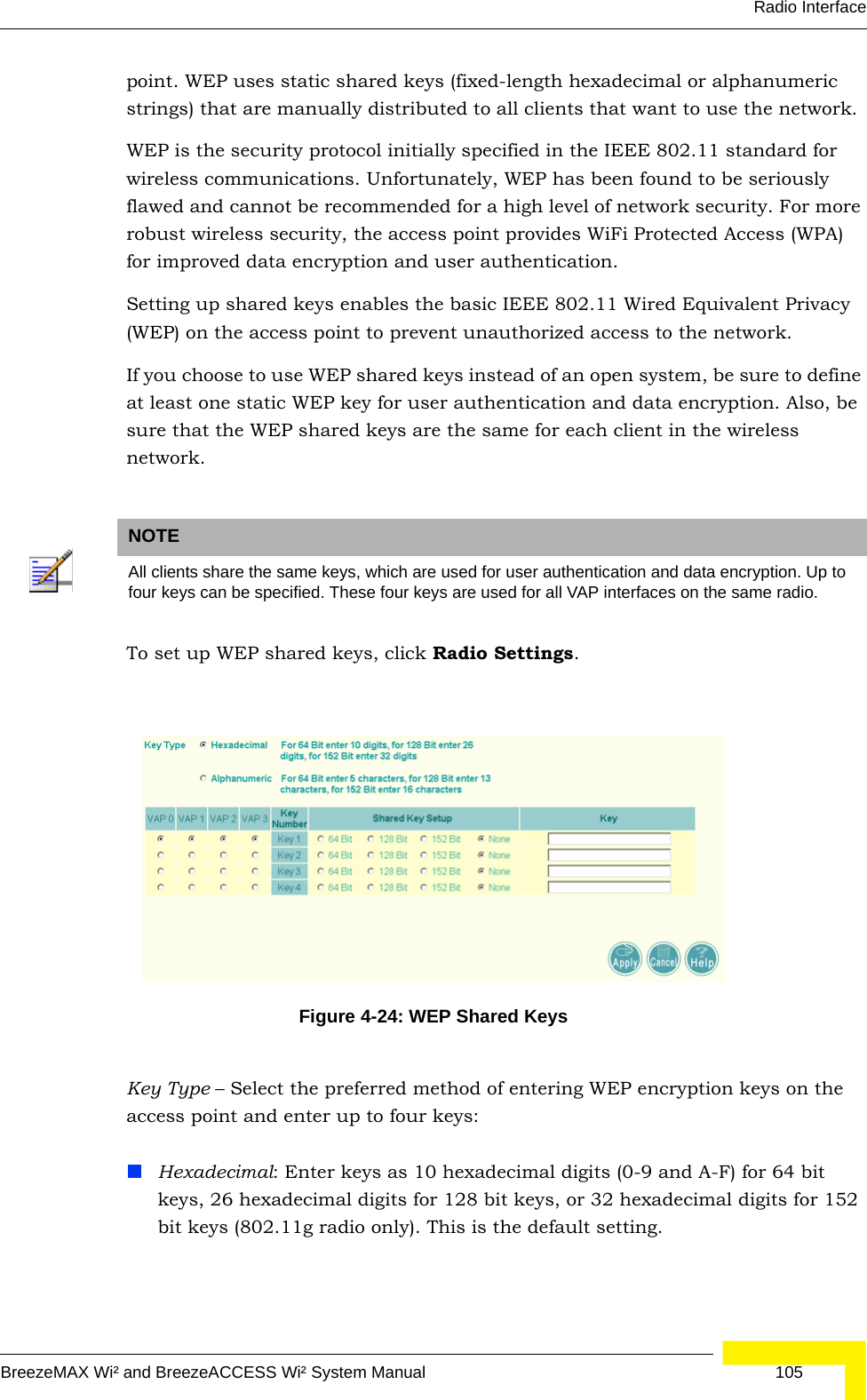 Radio InterfaceBreezeMAX Wi² and BreezeACCESS Wi² System Manual  105point. WEP uses static shared keys (fixed-length hexadecimal or alphanumeric strings) that are manually distributed to all clients that want to use the network.WEP is the security protocol initially specified in the IEEE 802.11 standard for wireless communications. Unfortunately, WEP has been found to be seriously flawed and cannot be recommended for a high level of network security. For more robust wireless security, the access point provides WiFi Protected Access (WPA) for improved data encryption and user authentication.Setting up shared keys enables the basic IEEE 802.11 Wired Equivalent Privacy (WEP) on the access point to prevent unauthorized access to the network.If you choose to use WEP shared keys instead of an open system, be sure to define at least one static WEP key for user authentication and data encryption. Also, be sure that the WEP shared keys are the same for each client in the wireless network.To set up WEP shared keys, click Radio Settings. Key Type – Select the preferred method of entering WEP encryption keys on the access point and enter up to four keys:Hexadecimal: Enter keys as 10 hexadecimal digits (0-9 and A-F) for 64 bit keys, 26 hexadecimal digits for 128 bit keys, or 32 hexadecimal digits for 152 bit keys (802.11g radio only). This is the default setting.NOTEAll clients share the same keys, which are used for user authentication and data encryption. Up to four keys can be specified. These four keys are used for all VAP interfaces on the same radio.Figure 4-24: WEP Shared Keys