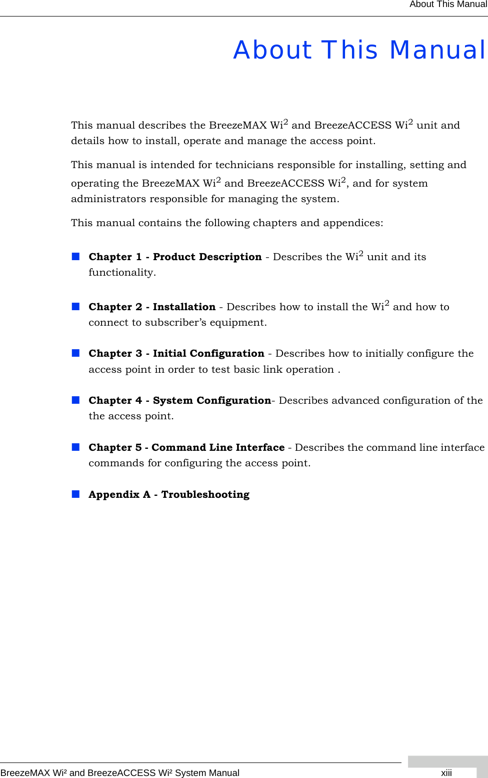 BreezeMAX Wi² and BreezeACCESS Wi² System Manual xiiiAbout This ManualAbout This ManualThis manual describes the BreezeMAX Wi2 and BreezeACCESS Wi2 unit and details how to install, operate and manage the access point.This manual is intended for technicians responsible for installing, setting and operating the BreezeMAX Wi2 and BreezeACCESS Wi2, and for system administrators responsible for managing the system.This manual contains the following chapters and appendices:Chapter 1 - Product Description - Describes the Wi2 unit and its functionality.Chapter 2 - Installation - Describes how to install the Wi2 and how to connect to subscriber’s equipment.Chapter 3 - Initial Configuration - Describes how to initially configure the access point in order to test basic link operation .Chapter 4 - System Configuration- Describes advanced configuration of the the access point.Chapter 5 - Command Line Interface - Describes the command line interface commands for configuring the access point. Appendix A - Troubleshooting