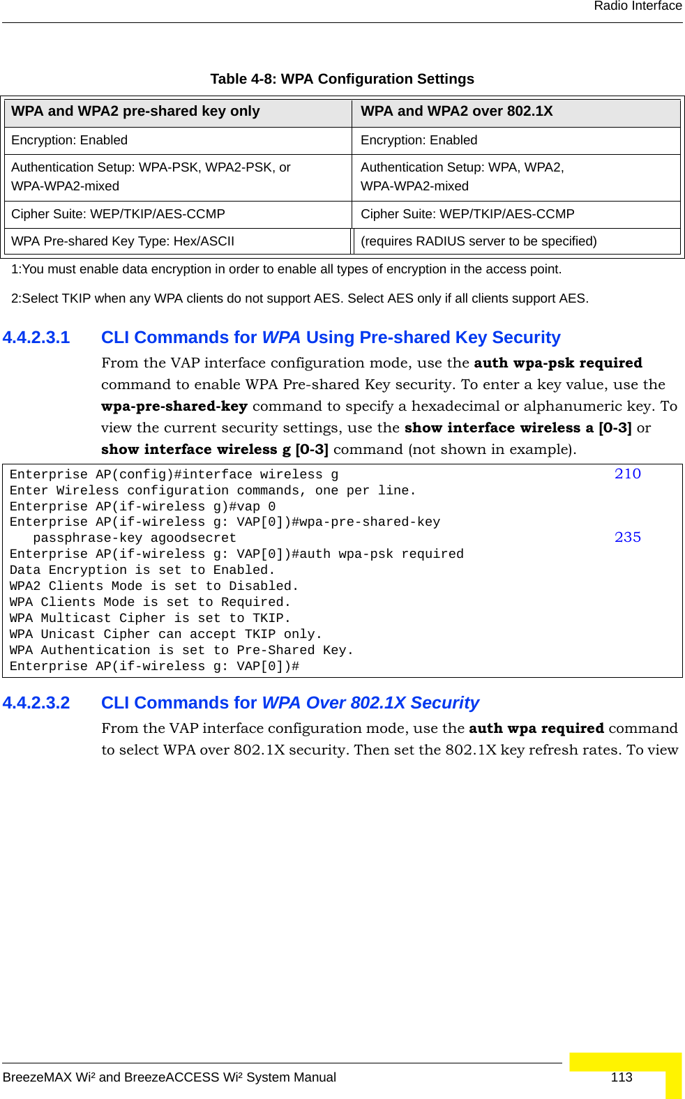 Radio InterfaceBreezeMAX Wi² and BreezeACCESS Wi² System Manual  1134.4.2.3.1 CLI Commands for WPA Using Pre-shared Key Security From the VAP interface configuration mode, use the auth wpa-psk required command to enable WPA Pre-shared Key security. To enter a key value, use the wpa-pre-shared-key command to specify a hexadecimal or alphanumeric key. To view the current security settings, use the show interface wireless a [0-3] or show interface wireless g [0-3] command (not shown in example).4.4.2.3.2 CLI Commands for WPA Over 802.1X SecurityFrom the VAP interface configuration mode, use the auth wpa required command to select WPA over 802.1X security. Then set the 802.1X key refresh rates. To view Table 4-8: WPA Configuration SettingsWPA and WPA2 pre-shared key only WPA and WPA2 over 802.1XEncryption: Enabled Encryption: EnabledAuthentication Setup: WPA-PSK, WPA2-PSK, or WPA-WPA2-mixedAuthentication Setup: WPA, WPA2, WPA-WPA2-mixedCipher Suite: WEP/TKIP/AES-CCMP Cipher Suite: WEP/TKIP/AES-CCMPWPA Pre-shared Key Type: Hex/ASCII (requires RADIUS server to be specified)1:You must enable data encryption in order to enable all types of encryption in the access point. 2:Select TKIP when any WPA clients do not support AES. Select AES only if all clients support AES.Enterprise AP(config)#interface wireless g 210Enter Wireless configuration commands, one per line.Enterprise AP(if-wireless g)#vap 0Enterprise AP(if-wireless g: VAP[0])#wpa-pre-shared-key    passphrase-key agoodsecret 235Enterprise AP(if-wireless g: VAP[0])#auth wpa-psk requiredData Encryption is set to Enabled.WPA2 Clients Mode is set to Disabled.WPA Clients Mode is set to Required.WPA Multicast Cipher is set to TKIP.WPA Unicast Cipher can accept TKIP only.WPA Authentication is set to Pre-Shared Key.Enterprise AP(if-wireless g: VAP[0])#
