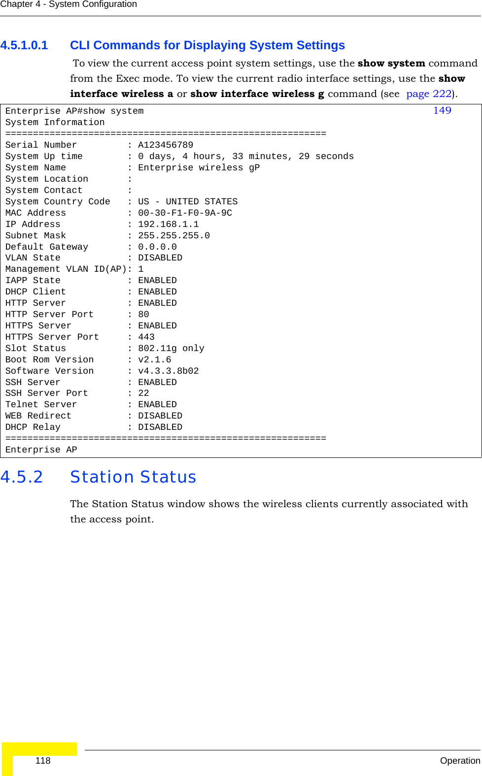  118 OperationChapter 4 - System Configuration4.5.1.0.1 CLI Commands for Displaying System Settings To view the current access point system settings, use the show system command from the Exec mode. To view the current radio interface settings, use the show interface wireless a or show interface wireless g command (see  page 222).4.5.2 Station StatusThe Station Status window shows the wireless clients currently associated with the access point.Enterprise AP#show system 149System Information==========================================================Serial Number         : A123456789System Up time        : 0 days, 4 hours, 33 minutes, 29 secondsSystem Name           : Enterprise wireless gPSystem Location       :System Contact        :System Country Code   : US - UNITED STATESMAC Address           : 00-30-F1-F0-9A-9CIP Address            : 192.168.1.1Subnet Mask           : 255.255.255.0Default Gateway       : 0.0.0.0VLAN State            : DISABLEDManagement VLAN ID(AP): 1IAPP State            : ENABLEDDHCP Client           : ENABLEDHTTP Server           : ENABLEDHTTP Server Port      : 80HTTPS Server          : ENABLEDHTTPS Server Port     : 443Slot Status           : 802.11g onlyBoot Rom Version      : v2.1.6Software Version      : v4.3.3.8b02SSH Server            : ENABLEDSSH Server Port       : 22Telnet Server         : ENABLEDWEB Redirect          : DISABLEDDHCP Relay            : DISABLED==========================================================Enterprise AP