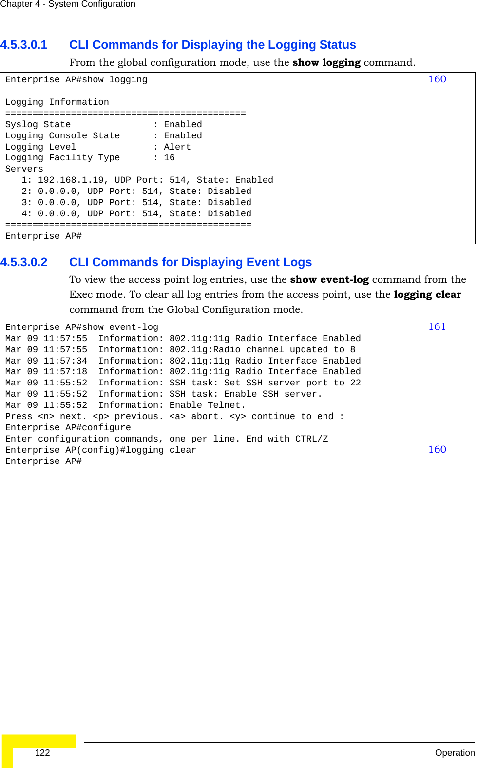  122 OperationChapter 4 - System Configuration4.5.3.0.1 CLI Commands for Displaying the Logging Status From the global configuration mode, use the show logging command.4.5.3.0.2 CLI Commands for Displaying Event LogsTo view the access point log entries, use the show event-log command from the Exec mode. To clear all log entries from the access point, use the logging clear command from the Global Configuration mode.Enterprise AP#show logging 160Logging Information============================================Syslog State               : EnabledLogging Console State      : EnabledLogging Level              : AlertLogging Facility Type      : 16Servers   1: 192.168.1.19, UDP Port: 514, State: Enabled   2: 0.0.0.0, UDP Port: 514, State: Disabled   3: 0.0.0.0, UDP Port: 514, State: Disabled   4: 0.0.0.0, UDP Port: 514, State: Disabled=============================================Enterprise AP#Enterprise AP#show event-log 161Mar 09 11:57:55  Information: 802.11g:11g Radio Interface EnabledMar 09 11:57:55  Information: 802.11g:Radio channel updated to 8Mar 09 11:57:34  Information: 802.11g:11g Radio Interface EnabledMar 09 11:57:18  Information: 802.11g:11g Radio Interface EnabledMar 09 11:55:52  Information: SSH task: Set SSH server port to 22Mar 09 11:55:52  Information: SSH task: Enable SSH server.Mar 09 11:55:52  Information: Enable Telnet.Press &lt;n&gt; next. &lt;p&gt; previous. &lt;a&gt; abort. &lt;y&gt; continue to end :Enterprise AP#configureEnter configuration commands, one per line. End with CTRL/ZEnterprise AP(config)#logging clear 160Enterprise AP#