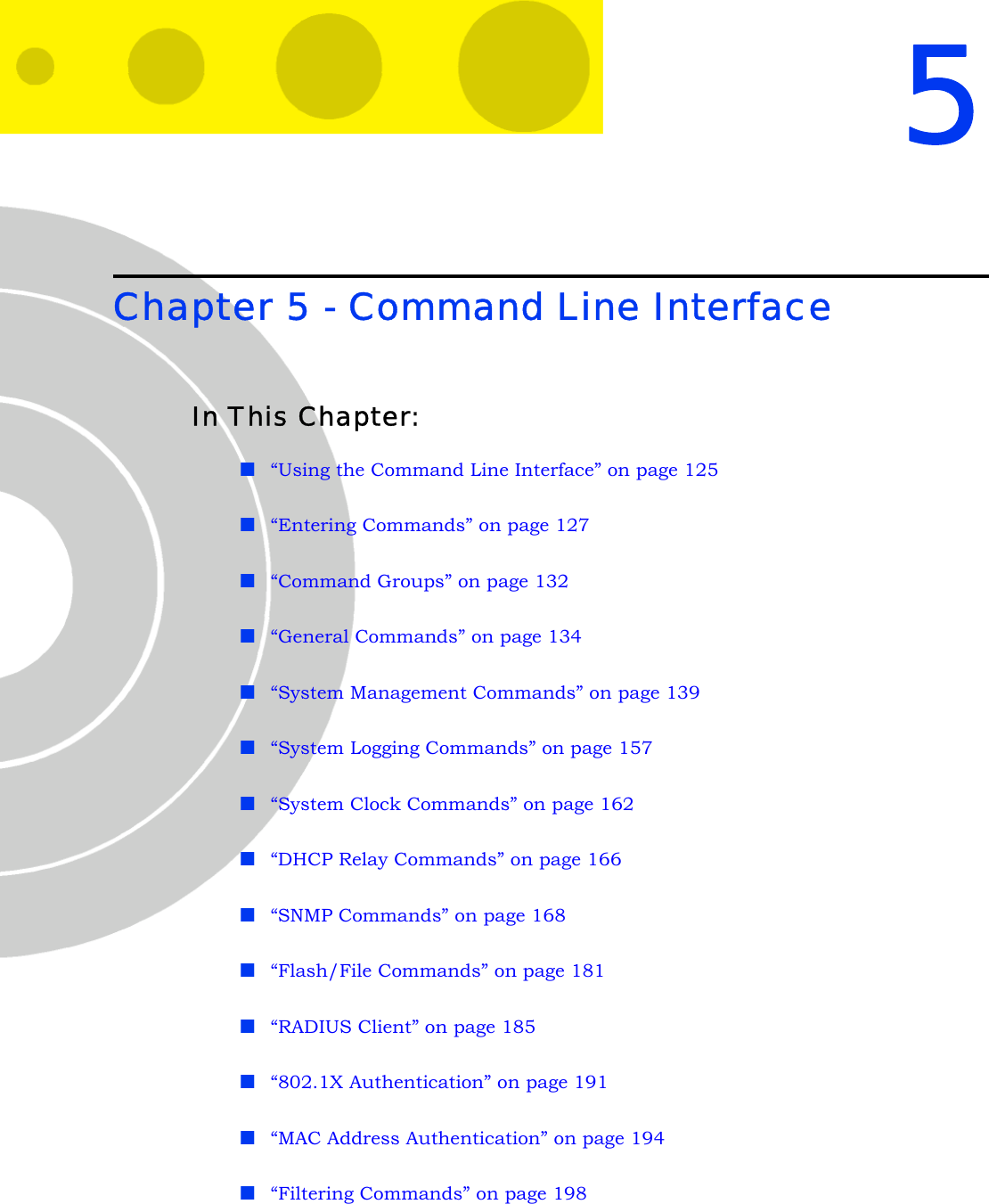 5Chapter 5 - Command Line InterfaceIn This Chapter:“Using the Command Line Interface” on page 125“Entering Commands” on page 127“Command Groups” on page 132“General Commands” on page 134“System Management Commands” on page 139“System Logging Commands” on page 157“System Clock Commands” on page 162“DHCP Relay Commands” on page 166“SNMP Commands” on page 168“Flash/File Commands” on page 181“RADIUS Client” on page 185“802.1X Authentication” on page 191“MAC Address Authentication” on page 194“Filtering Commands” on page 198