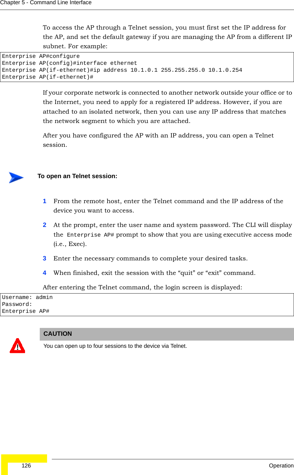  126 OperationChapter 5 - Command Line InterfaceTo access the AP through a Telnet session, you must first set the IP address for the AP, and set the default gateway if you are managing the AP from a different IP subnet. For example:If your corporate network is connected to another network outside your office or to the Internet, you need to apply for a registered IP address. However, if you are attached to an isolated network, then you can use any IP address that matches the network segment to which you are attached.After you have configured the AP with an IP address, you can open a Telnet session. 1From the remote host, enter the Telnet command and the IP address of the device you want to access. 2At the prompt, enter the user name and system password. The CLI will display the  Enterprise AP# prompt to show that you are using executive access mode (i.e., Exec). 3Enter the necessary commands to complete your desired tasks. 4When finished, exit the session with the “quit” or “exit” command. After entering the Telnet command, the login screen is displayed:Enterprise AP#configureEnterprise AP(config)#interface ethernetEnterprise AP(if-ethernet)#ip address 10.1.0.1 255.255.255.0 10.1.0.254Enterprise AP(if-ethernet)#To open an Telnet session:Username: adminPassword: Enterprise AP#CAUTIONYou can open up to four sessions to the device via Telnet.