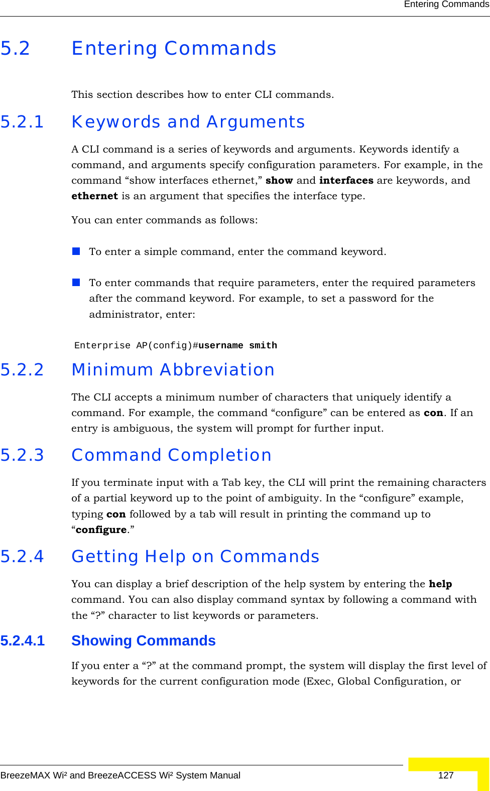 Entering CommandsBreezeMAX Wi² and BreezeACCESS Wi² System Manual  1275.2 Entering CommandsThis section describes how to enter CLI commands.5.2.1 Keywords and ArgumentsA CLI command is a series of keywords and arguments. Keywords identify a command, and arguments specify configuration parameters. For example, in the command “show interfaces ethernet,” show and interfaces are keywords, and ethernet is an argument that specifies the interface type.You can enter commands as follows:To enter a simple command, enter the command keyword. To enter commands that require parameters, enter the required parameters after the command keyword. For example, to set a password for the administrator, enter:Enterprise AP(config)#username smith5.2.2 Minimum AbbreviationThe CLI accepts a minimum number of characters that uniquely identify a command. For example, the command “configure” can be entered as con. If an entry is ambiguous, the system will prompt for further input.5.2.3 Command CompletionIf you terminate input with a Tab key, the CLI will print the remaining characters of a partial keyword up to the point of ambiguity. In the “configure” example, typing con followed by a tab will result in printing the command up to “configure.”5.2.4 Getting Help on CommandsYou can display a brief description of the help system by entering the help command. You can also display command syntax by following a command with the “?” character to list keywords or parameters.5.2.4.1 Showing CommandsIf you enter a “?” at the command prompt, the system will display the first level of keywords for the current configuration mode (Exec, Global Configuration, or 