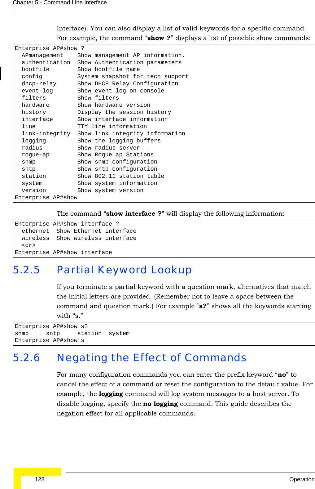 128 OperationChapter 5 - Command Line InterfaceInterface). You can also display a list of valid keywords for a specific command. For example, the command “show ?” displays a list of possible show commands:The command “show interface ?” will display the following information:5.2.5 Partial Keyword LookupIf you terminate a partial keyword with a question mark, alternatives that match the initial letters are provided. (Remember not to leave a space between the command and question mark.) For example “s?” shows all the keywords starting with “s.”5.2.6 Negating the Effect of CommandsFor many configuration commands you can enter the prefix keyword “no” to cancel the effect of a command or reset the configuration to the default value. For example, the logging command will log system messages to a host server. To disable logging, specify the no logging command. This guide describes the negation effect for all applicable commands.Enterprise AP#show ?  APmanagement    Show management AP information.  authentication  Show Authentication parameters  bootfile        Show bootfile name  config          System snapshot for tech support  dhcp-relay      Show DHCP Relay Configuration  event-log       Show event log on console  filters         Show filters  hardware        Show hardware version  history         Display the session history  interface       Show interface information  line            TTY line information  link-integrity  Show link integrity information  logging         Show the logging buffers  radius          Show radius server  rogue-ap        Show Rogue ap Stations  snmp            Show snmp configuration  sntp            Show sntp configuration  station         Show 802.11 station table  system          Show system information  version         Show system versionEnterprise AP#showEnterprise AP#show interface ?  ethernet  Show Ethernet interface  wireless  Show wireless interface  &lt;cr&gt;Enterprise AP#show interfaceEnterprise AP#show s?snmp     sntp     station  systemEnterprise AP#show s