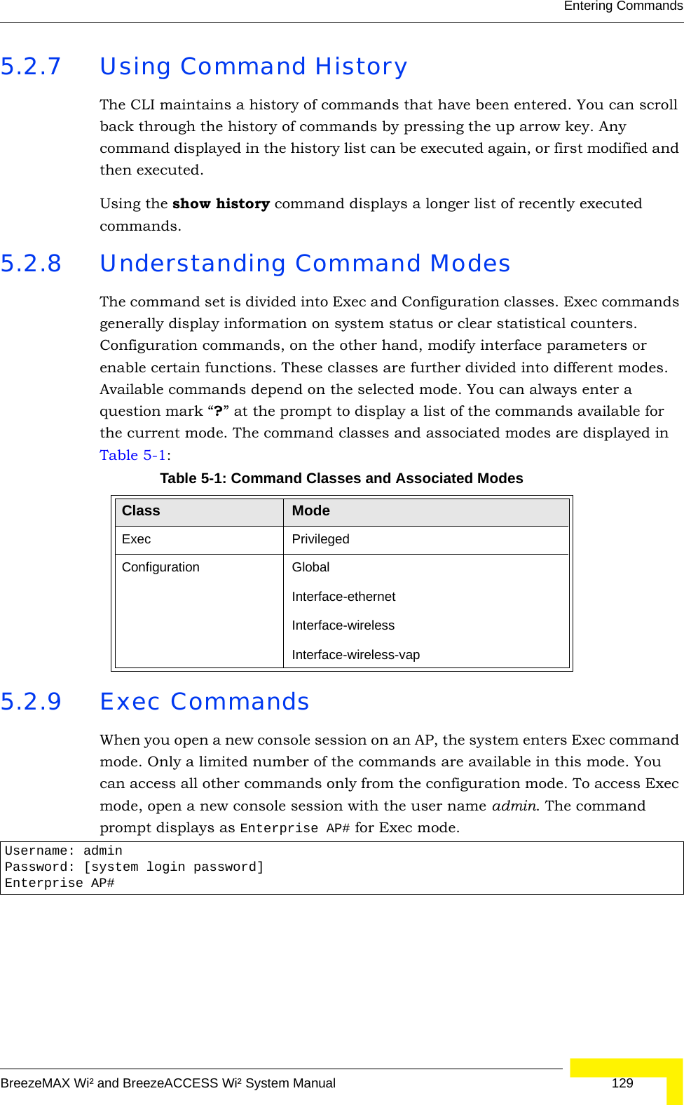 Entering CommandsBreezeMAX Wi² and BreezeACCESS Wi² System Manual  1295.2.7 Using Command HistoryThe CLI maintains a history of commands that have been entered. You can scroll back through the history of commands by pressing the up arrow key. Any command displayed in the history list can be executed again, or first modified and then executed. Using the show history command displays a longer list of recently executed commands. 5.2.8 Understanding Command ModesThe command set is divided into Exec and Configuration classes. Exec commands generally display information on system status or clear statistical counters. Configuration commands, on the other hand, modify interface parameters or enable certain functions. These classes are further divided into different modes. Available commands depend on the selected mode. You can always enter a question mark “?” at the prompt to display a list of the commands available for the current mode. The command classes and associated modes are displayed in Table 5-1:5.2.9 Exec CommandsWhen you open a new console session on an AP, the system enters Exec command mode. Only a limited number of the commands are available in this mode. You can access all other commands only from the configuration mode. To access Exec mode, open a new console session with the user name admin. The command prompt displays as Enterprise AP# for Exec mode. Table 5-1: Command Classes and Associated ModesClass ModeExec PrivilegedConfiguration GlobalInterface-ethernetInterface-wirelessInterface-wireless-vapUsername: adminPassword: [system login password]Enterprise AP#