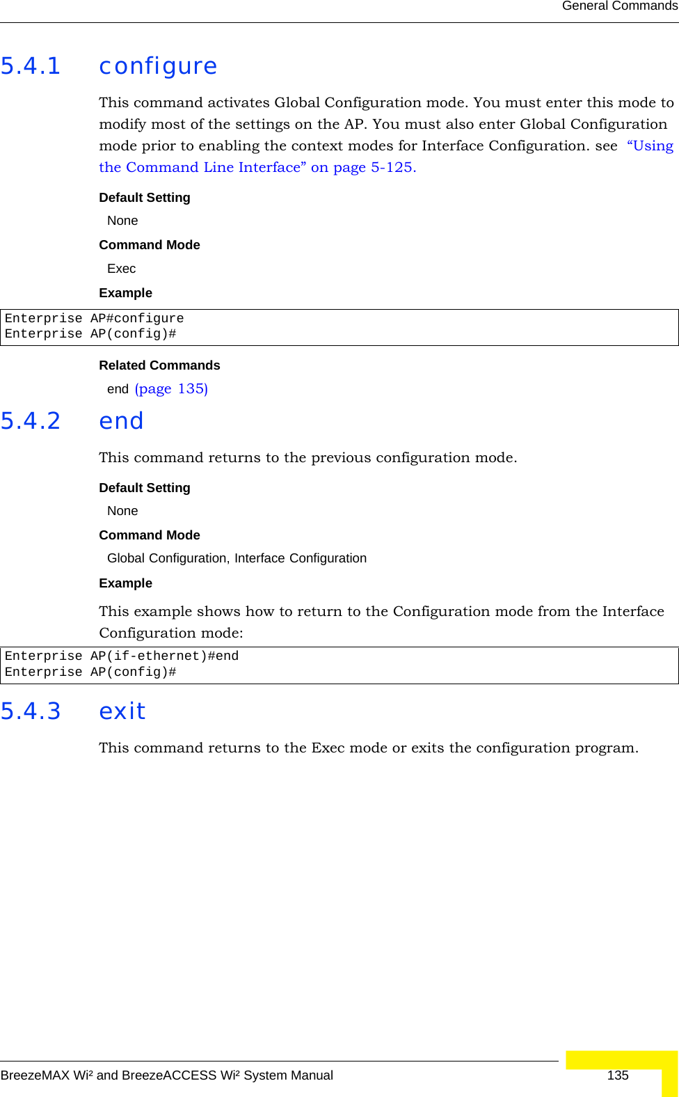 General CommandsBreezeMAX Wi² and BreezeACCESS Wi² System Manual  1355.4.1 configureThis command activates Global Configuration mode. You must enter this mode to modify most of the settings on the AP. You must also enter Global Configuration mode prior to enabling the context modes for Interface Configuration. see  “Using the Command Line Interface” on page 5-125.Default Setting NoneCommand Mode ExecExample Related Commands end (page 135)5.4.2 endThis command returns to the previous configuration mode.Default Setting NoneCommand Mode Global Configuration, Interface ConfigurationExample This example shows how to return to the Configuration mode from the Interface Configuration mode:5.4.3 exitThis command returns to the Exec mode or exits the configuration program.Enterprise AP#configureEnterprise AP(config)#Enterprise AP(if-ethernet)#endEnterprise AP(config)#